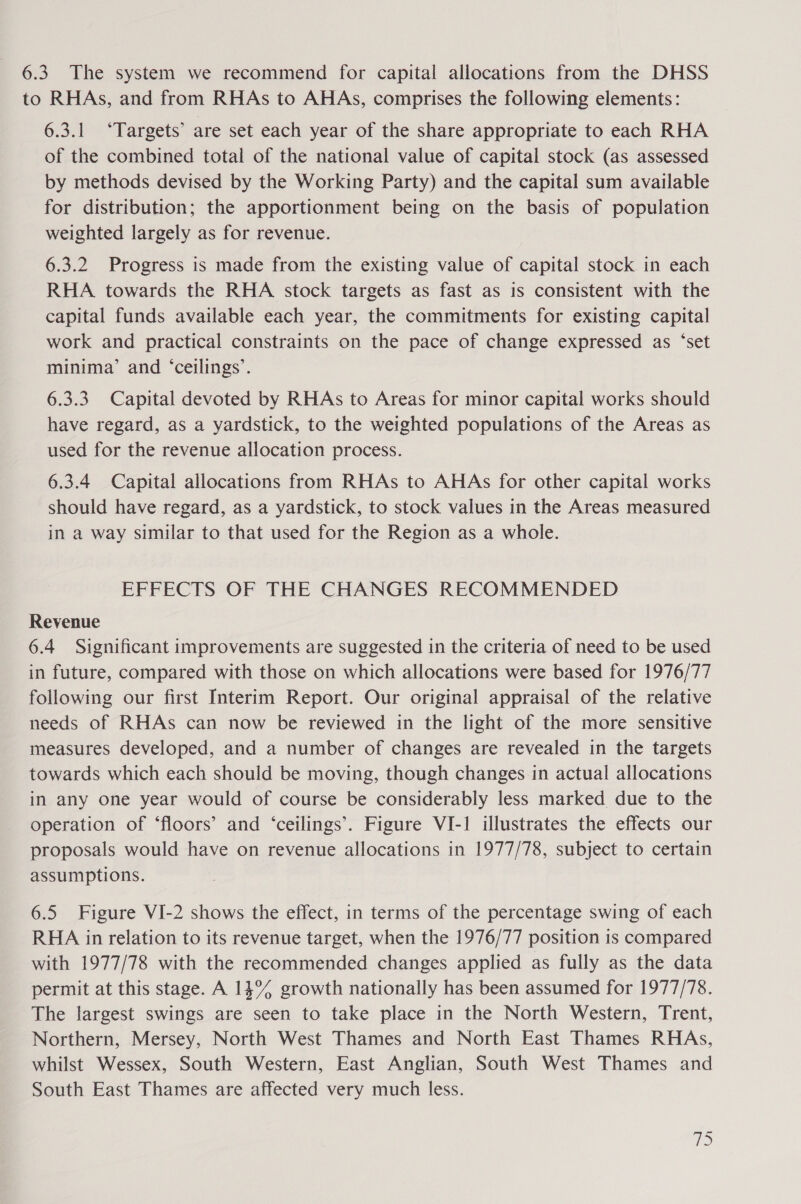 6.3 The system we recommend for capital allocations from the DHSS to RHAs, and from RHAs to AHAs, comprises the following elements: 6.3.1 ‘Targets’ are set each year of the share appropriate to each RHA of the combined total of the national value of capital stock (as assessed by methods devised by the Working Party) and the capital sum available for distribution; the apportionment being on the basis of population weighted largely as for revenue. 6.3.2 Progress is made from the existing value of capital stock in each RHA towards the RHA stock targets as fast as is consistent with the capital funds available each year, the commitments for existing capital work and practical constraints on the pace of change expressed as ‘set minima’ and ‘ceilings’. 6.3.3 Capital devoted by RHAs to Areas for minor capital works should have regard, as a yardstick, to the weighted populations of the Areas as used for the revenue allocation process. 6.3.4 Capital allocations from RHAs to AHAs for other capital works should have regard, as a yardstick, to stock values in the Areas measured in a way similar to that used for the Region as a whole. EFFECTS OF THE CHANGES RECOMMENDED Revenue 6.4 Significant improvements are suggested in the criteria of need to be used in future, compared with those on which allocations were based for 1976/77 following our first Interim Report. Our original appraisal of the relative needs of RHAs can now be reviewed in the light of the more sensitive measures developed, and a number of changes are revealed in the targets towards which each should be moving, though changes in actual allocations in any one year would of course be considerably less marked due to the operation of ‘floors’ and ‘ceilings’. Figure VI-1! illustrates the effects our proposals would have on revenue allocations in 1977/78, subject to certain assumptions. 6.5 Figure VI-2 shows the effect, in terms of the percentage swing of each RHA in relation to its revenue target, when the 1976/77 position is compared with 1977/78 with the recommended changes applied as fully as the data permit at this stage. A 14% growth nationally has been assumed for 1977/78. The largest swings are seen to take place in the North Western, Trent, Northern, Mersey, North West Thames and North East Thames RHAs, whilst Wessex, South Western, East Anglian, South West Thames and South East Thames are affected very much less. 18