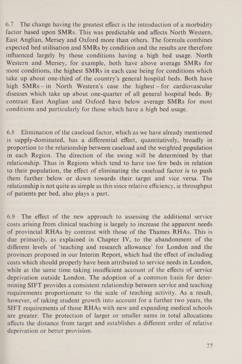 6.7 The change having the greatest effect is the introduction of a morbidity factor based upon SMRs. This was predictable and affects North Western, East Anglian, Mersey and Oxford more than others. The formula combines expected bed utilisation and SMRs by condition and the results are therefore influenced largely by those conditions having a high bed usage. North Western and Mersey, for example, both have above average SMRs for most conditions, the highest SMRs in each case being for conditions which take up about one-third of the country’s general hospital beds. Both have high SMRs-—in North Western’s case the highest —-for cardiovascular diseases which take up about one-quarter of all general hospital beds. By contrast East Anglian and Oxford have below average SMRs for most conditions and particularly for those which have a high bed usage. 6.8 Elimination of the caseload factor, which as we have already mentioned is supply-dominated, has a differential effect, quantitatively, broadly in proportion to the relationship between caseload and the weighted population in each Region. The direction of the swing will be determined by that relationship. Thus in Regions which tend to have too few beds in relation to their population, the effect of eliminating the caseload factor is to push them further below or down towards their target and vice versa. The relationship is not quite as simple as this since relative efficiency, ie throughput of patients per bed, also plays a part. 6.9 The effect of the new approach to assessing the additional service costs arising from clinical teaching is largely to increase the apparent needs of provincial RHAs by contrast with those of the Thames RHAs. This is due primarily, as explained in Chapter IV, to the abandonment of the different levels of ‘teaching and research allowance’ for London and the provinces proposed in our Interim Report, which had the effect of including costs which should properly have been attributed to service needs in London, while at the same time taking insufficient account of the effects of service deprivation outside London. The adoption of a common basis for deter- mining SIFT provides a consistent relationship between service and teaching requirements proportionate to the scale of teaching activity. As a result, however, of taking student growth into account for a further two years, the SIFT requirements of those RHAs with new and expanding medical schools are greater. The protection of larger or smaller sums in total allocations affects the distance from target and establishes a different order of relative deprivation or better provision. a