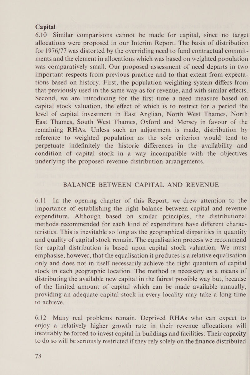 Capital 6.10 Similar comparisons cannot be made for capital, since no target allocations were proposed in our Interim Report. The basis of distribution for 1976/77 was distorted by the overriding need to fund contractual commit- ments and the element in allocations which was based on weighted population was comparatively small. Our proposed assessment of need departs in two important respects from previous practice and to that extent from expecta- tions based on history. First, the population weighting system differs from that previously used in the same way as for revenue, and with similar effects. Second, we are introducing for the first time a need measure based on capital stock valuation, the effect of which is to restrict for a period the level of capital investment in East Anglian, North West Thames, North East Thames, South West Thames, Oxford and Mersey in favour of the remaining RHAs. Unless such an adjustment is made, distribution by reference to weighted population as the sole criterion would tend to perpetuate indefinitely the historic differences in the availability and condition of capital stock in a way incompatible with the objectives underlying the proposed revenue distribution arrangements. BALANCE BETWEEN CAPITAL AND REVENUE 6.11 In the opening chapter of this Report, we drew attention to the importance of establishing the right balance between capital and revenue expenditure. Although based on similar principles, the distributional methods recommended for each kind of expenditure have different charac- teristics. This is inevitable so long as the geographical disparities in quantity and quality of capital stock remain. The equalisation process we recommend for capital distribution is based upon capital stock valuation. We must emphasise, however, that the equalisation it produces is a relative equalisation only and does not in itself necessarily achieve the right quantum of capital stock in each geographic location. The method is necessary as a means of distributing the available new capital in the fairest possible way but, because of the limited amount of capital which can be made available annually, providing an adequate capital stock in every locality may take a long time to achieve. 6.12 Many real problems remain. Deprived RHAs who can expect to enjoy a relatively higher growth rate in their revenue allocations will inevitably be forced to invest capital in buildings and facilities. Their capacity to do so will be seriously restricted if they rely solely on the finance distributed