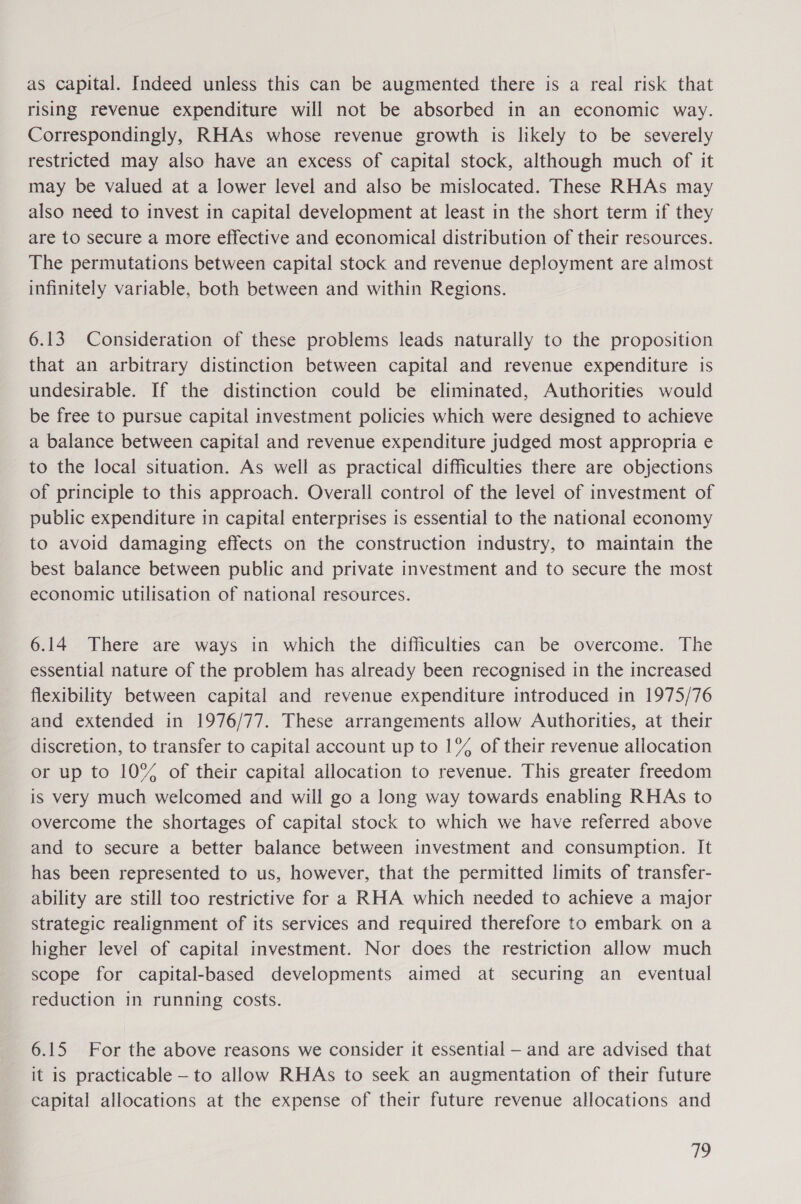 as capital. Indeed unless this can be augmented there is a real risk that rising revenue expenditure will not be absorbed in an economic way. Correspondingly, RHAs whose revenue growth is likely to be severely restricted may also have an excess of capital stock, although much of it may be valued at a lower level and also be mislocated. These RHAs may also need to invest in capital development at least in the short term if they are to secure a more effective and economical distribution of their resources. The permutations between capital stock and revenue deployment are almost infinitely variable, both between and within Regions. 6.13 Consideration of these problems leads naturally to the proposition that an arbitrary distinction between capital and revenue expenditure is undesirable. If the distinction could be eliminated, Authorities would be free to pursue capital investment policies which were designed to achieve a balance between capital and revenue expenditure judged most appropria e to the local situation. As well as practical difficulties there are objections of principle to this approach. Overall control of the level of investment of public expenditure in capital enterprises is essential to the national economy to avoid damaging effects on the construction industry, to maintain the best balance between public and private investment and to secure the most economic utilisation of national resources. 6.14 There are ways in which the difficulties can be overcome. The essential nature of the problem has already been recognised in the increased flexibility between capital and revenue expenditure introduced in 1975/76 and extended in 1976/77. These arrangements allow Authorities, at their discretion, to transfer to capital account up to 1% of their revenue allocation or up to 10% of their capital allocation to revenue. This greater freedom is very much welcomed and will go a long way towards enabling RHAs to overcome the shortages of capital stock to which we have referred above and to secure a better balance between investment and consumption. It has been represented to us, however, that the permitted limits of transfer- ability are still too restrictive for a RHA which needed to achieve a major strategic realignment of its services and required therefore to embark on a higher level of capital investment. Nor does the restriction allow much scope for capital-based developments aimed at securing an _ eventual reduction in running costs. 6.15 For the above reasons we consider it essential — and are advised that it is practicable — to allow RHAs to seek an augmentation of their future capital allocations at the expense of their future revenue allocations and