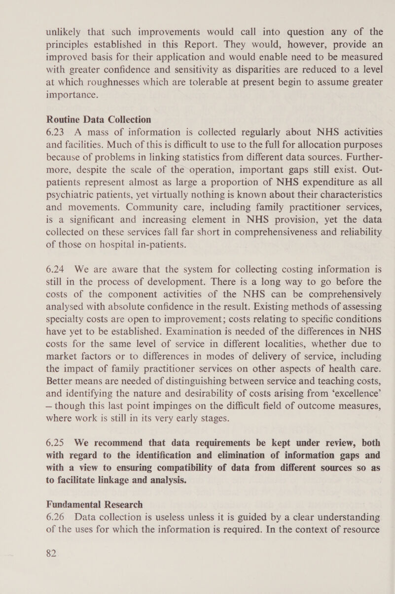 unlikely that such improvements would call into question any of the principles established in this Report. They would, however, provide an improved basis for their application and would enable need to be measured with greater confidence and sensitivity as disparities are reduced to a level at which roughnesses which are tolerable at present begin to assume greater importance. Routine Data Collection 6.23 A mass of information is collected regularly about NHS activities and facilities. Much of this is difficult to use to the full for allocation purposes because of problems in linking statistics from different data sources. Further- more, despite the scale of the operation, important gaps still exist. Out- patients represent almost as large a proportion of NHS expenditure as all psychiatric patients, yet virtually nothing is known about their characteristics and movements. Community care, including family practitioner services, is a significant and increasing element in NHS provision, yet the data collected on these services fall far short in comprehensiveness and reliability of those on hospital in-patients. 6.24 We are aware that the system for collecting costing information is still in the process of development. There is a long way to go before the costs of the component activities of the NHS can be comprehensively analysed with absolute confidence in the result. Existing methods of assessing specialty costs are open to improvement; costs relating to specific conditions have yet to be established. Examination is needed of the differences in NHS costs for the same level of service in different localities, whether due to market factors or to differences in modes of delivery of service, including the impact of family practitioner services on other aspects of health care. Better means are needed of distinguishing between service and teaching costs, and identifying the nature and desirability of costs arising from ‘excellence’ — though this last point impinges on the difficult field of outcome measures, where work is still in its very early stages. 6.25 We recommend that data requirements be kept under review, both with regard to the identification and elimination of information gaps and with a view to ensuring compatibility of data from different sources so as to facilitate linkage and analysis. Fundamental Research 6.26 Data collection is useless unless it is guided by a clear understanding of the uses for which the information is required. In the context of resource