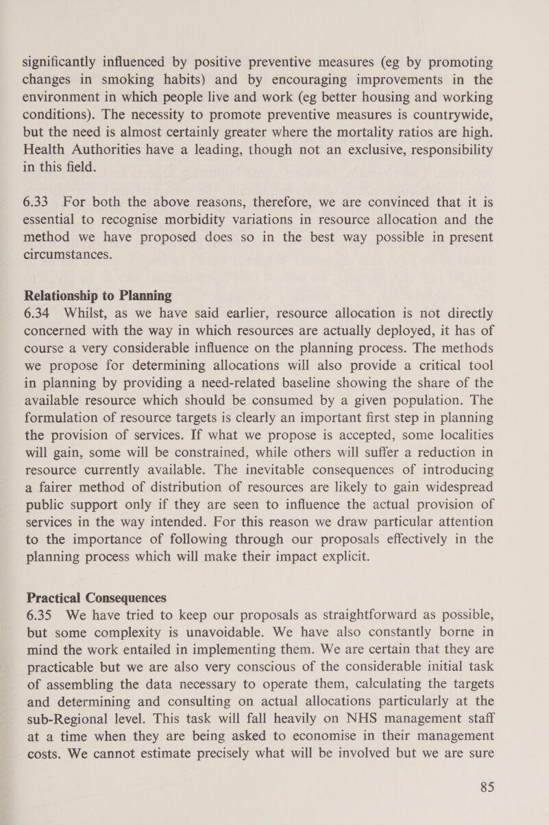 significantly influenced by positive preventive measures (eg by promoting changes in smoking habits) and by encouraging improvements in the environment in which people live and work (eg better housing and working conditions). The necessity to promote preventive measures is countrywide, but the need is almost certainly greater where the mortality ratios are high. Health Authorities have a leading, though not an exclusive, responsibility in this field. 6.33 For both the above reasons, therefore, we are convinced that it is essential to recognise morbidity variations in resource allocation and the method we have proposed does so in the best way possible in present circumstances. Relationship to Planning 6.34 Whilst, as we have said earlier, resource allocation is not directly concerned with the way in which resources are actually deployed, it has of course a very considerable influence on the planning process. The methods we propose for determining allocations will also provide a critical tool in planning by providing a need-related baseline showing the share of the available resource which should be consumed by a given population. The formulation of resource targets is clearly an important first step in planning the provision of services. If what we propose is accepted, some localities will gain, some will be constrained, while others will suffer a reduction in resource currently available. The inevitable consequences of introducing a fairer method of distribution of resources are likely to gain widespread public support only if they are seen to influence the actual provision of services in the way intended. For this reason we draw particular attention to the importance of following through our proposals effectively in the planning process which will make their impact explicit. Practical Consequences 6.35 We have tried to keep our proposals as straightforward as possible, but some complexity is unavoidable. We have also constantly borne in mind the work entailed in implementing them. We are certain that they are practicable but we are also very conscious of the considerable initial task of assembling the data necessary to operate them, calculating the targets and determining and consulting on actual allocations particularly at the sub-Regional level. This task will fall heavily on NHS management staff at a time when they are being asked to economise in their management costs. We cannot estimate precisely what will be involved but we are sure