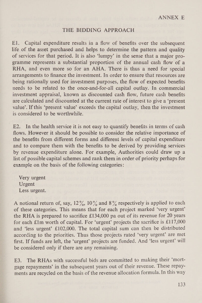 ANNEX E THE BIDDING APPROACH El. Capital expenditure results in a flow of benefits over the subsequent life of the asset purchased and helps to determine the pattern and quality of services for that period. It is also ‘lumpy’ in the sense that a major pro- gramme represents a substantial proportion of the annual cash flow of a RHA, and even more so for an AHA. There is thus a need for special arrangements to finance the investment. In order to ensure that resources are being rationally used for investment purposes, the flow of expected benefits needs to be related to the once-and-for-all capital outlay. In commercial investment appraisal, known as discounted cash flow, future cash benefits are calculated and discounted at the current rate of interest to give a ‘present value’. If this “present value’ exceeds the capital outlay, then the investment is considered to be worthwhile. E2. In the health service it is not easy to quantify benefits in terms of cash flows. However it should be possible to consider the relative importance of the benefits from different forms and different levels of capital expenditure and to compare them with the benefits to be derived by providing services by revenue expenditure alone. For example, Authorities could draw up a list of possible capital schemes and rank them in order of priority perhaps for example on the basis of the following categories: Very urgent Urgent Less urgent. A notional return of, say, 12%, 10% and 8% respectively is applied to each of these categories. This means that for each project marked ‘very urgent’ the RHA is prepared to sacrifice £134,000 pa out of its revenue for 20 years for each £1m worth of capital. For ‘urgent’ projects the sacrifice is £117,000 and ‘less urgent’ £102,000. The total capital sum can then be distributed according to the priorities. Thus those projects rated ‘very urgent’ are met first. If funds are left, the ‘urgent’ projects are funded. And ‘less urgent’ will be considered only if there are any remaining. E3. The RHAs with successful bids are committed to making their ‘mort- gage repayments’ in the subsequent years out of their revenue. These repay- ments are recycled on the basis of the revenue allocation formula. In this way Pop
