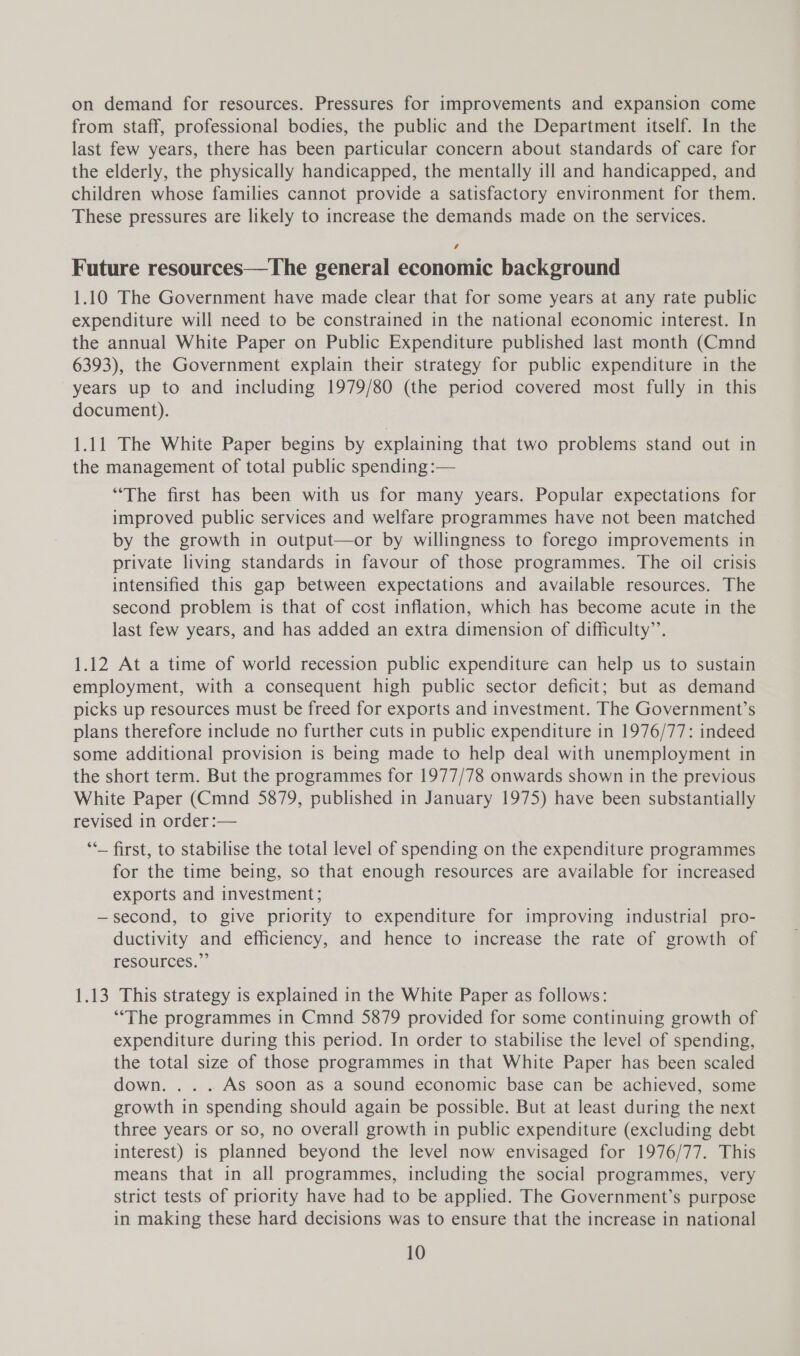 on demand for resources. Pressures for improvements and expansion come from staff, professional bodies, the public and the Department itself. In the last few years, there has been particular concern about standards of care for the elderly, the physically handicapped, the mentally ill and handicapped, and children whose families cannot provide a satisfactory environment for them. These pressures are likely to increase the demands made on the services. Future resources—The general economic background 1.10 The Government have made clear that for some years at any rate public expenditure will need to be constrained in the national economic interest. In the annual White Paper on Public Expenditure published last month (Cmnd 6393), the Government explain their strategy for public expenditure in the years up to and including 1979/80 (the period covered most fully in this document). 1.11 The White Paper begins by explaining that two problems stand out in the management of total public spending :— “The first has been with us for many years. Popular expectations for improved public services and welfare programmes have not been matched by the growth in output—or by willingness to forego improvements in private living standards in favour of those programmes. The oil crisis intensified this gap between expectations and available resources. The second problem is that of cost inflation, which has become acute in the last few years, and has added an extra dimension of difficulty’. 1.12 At a time of world recession public expenditure can help us to sustain employment, with a consequent high public sector deficit; but as demand picks up resources must be freed for exports and investment. The Government’s plans therefore include no further cuts in public expenditure in 1976/77: indeed some additional provision is being made to help deal with unemployment in the short term. But the programmes for 1977/78 onwards shown in the previous White Paper (Cmnd 5879, published in January 1975) have been substantially revised in order :-— ‘*_ first, to stabilise the total level of spending on the expenditure programmes for the time being, so that enough resources are available for increased exports and investment; —second, to give priority to expenditure for improving industrial pro- ductivity and efficiency, and hence to increase the rate of growth of resources.” 1.13 This strategy is explained in the White Paper as follows: “The programmes in Cmnd 5879 provided for some continuing growth of expenditure during this period. In order to stabilise the level of spending, the total size of those programmes in that White Paper has been scaled down. . . . As soon as a sound economic base can be achieved, some growth in spending should again be possible. But at least during the next three years or so, no overall growth in public expenditure (excluding debt interest) 1s planned beyond the level now envisaged for 1976/77. This means that in all programmes, including the social programmes, very strict tests of priority have had to be applied. The Government’s purpose in making these hard decisions was to ensure that the increase in national