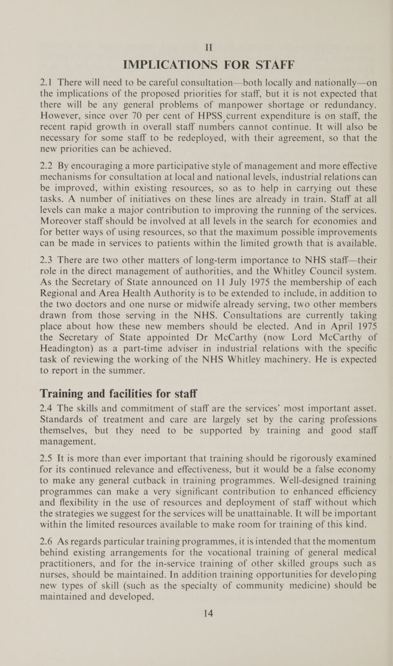 II IMPLICATIONS FOR STAFF 2.1 There will need to be careful consultation—both locally and nationally—on the implications of the proposed priorities for staff, but it is not expected that there will be any general problems of manpower shortage or redundancy. However, since over 70 per cent of HPSS current expenditure is on staff, the recent rapid growth in overall staff numbers cannot continue. It will also be necessary for some staff to be redeployed, with their agreement, so that the new priorities can be achieved. 2.2 By encouraging a more participative style of management and more effective mechanisms for consultation at local and national levels, industrial relations can be improved, within existing resources, so as to help in carrying out these tasks. A number of initiatives on these lines are already in train. Staff at all levels can make a major contribution to improving the running of the services. Moreover staff should be involved at all levels in the search for economies and for better ways of using resources, so that the maximum possible improvements can be made in services to patients within the limited growth that is available. 2.3 There are two other matters of long-term importance to NHS staff—their role in the direct management of authorities, and the Whitley Council system. As the Secretary of State announced on 11 July 1975 the membership of each Regional and Area Health Authority is to be extended to include, in addition to the two doctors and one nurse or midwife already serving, two other members drawn from those serving in the NHS. Consultations are currently taking place about how these new members should be elected. And in April 1975 the Secretary of State appointed Dr McCarthy (now Lord McCarthy of Headington) as a part-time adviser in industrial relations with the specific task of reviewing the working of the NHS Whitley machinery. He is expected to report in the summer. Training and facilities for staff 2.4 The skills and commitment of staff are the services’ most important asset. Standards of treatment and care are largely set by the caring professions themselves, but they need to be supported by training and good staff management. 2.5 It is more than ever important that training should be rigorously examined for its continued relevance and effectiveness, but it would be a false economy to make any general cutback in training programmes. Well-designed training programmes can make a very significant contribution to enhanced efficiency and flexibility in the use of resources and deployment of staff without which the strategies we suggest for the services will be unattainable. It will be important within the limited resources available to make room for training of this kind. 2.6 As regards particular training programmes, it is intended that the momentum behind existing arrangements for the vocational training of general medical practitioners, and for the in-service training of other skilled groups such as nurses, should be maintained. In addition training opportunities for develo ping new types of skill (such as the specialty of community medicine) should be maintained and developed.