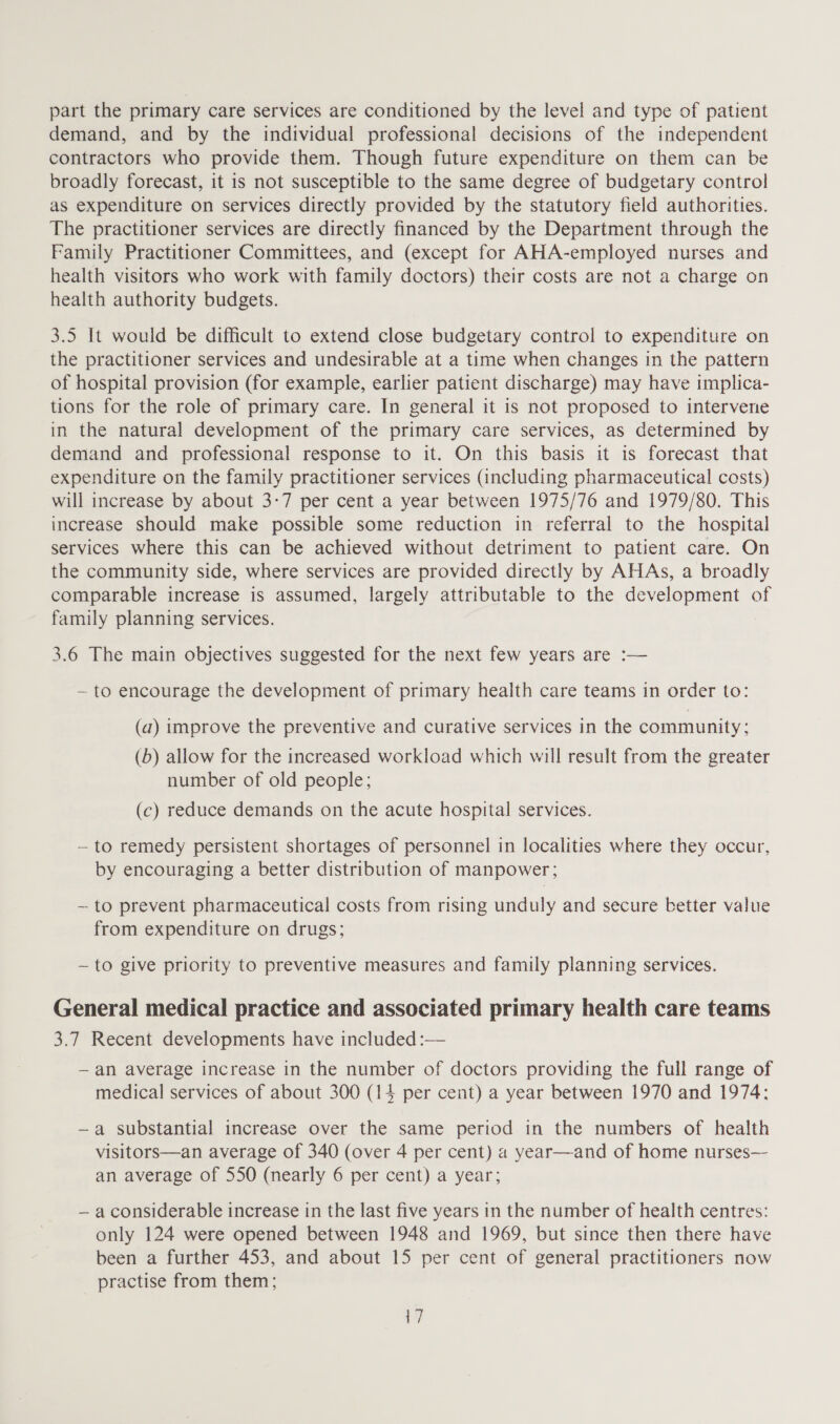 part the primary care services are conditioned by the level and type of patient demand, and by the individual professional decisions of the independent contractors who provide them. Though future expenditure on them can be broadly forecast, it is not susceptible to the same degree of budgetary control as expenditure on services directly provided by the statutory field authorities. The practitioner services are directly financed by the Department through the Family Practitioner Committees, and (except for AHA-employed nurses and health visitors who work with family doctors) their costs are not a charge on health authority budgets. 3.5 It would be difficult to extend close budgetary control to expenditure on the practitioner services and undesirable at a time when changes in the pattern of hospital provision (for example, earlier patient discharge) may have implica- tions for the role of primary care. In general it is not proposed to intervene in the natural development of the primary care services, as determined by demand and professional response to it. On this basis it is forecast that expenditure on the family practitioner services (including pharmaceutical costs) will increase by about 3-7 per cent a year between 1975/76 and 1979/80. This increase should make possible some reduction in referral to the hospital services where this can be achieved without detriment to patient care. On the community side, where services are provided directly by AHAs, a broadly comparable increase is assumed, largely attributable to the development of family planning services. 3.6 The main objectives suggested for the next few years are :— ~ to encourage the development of primary health care teams in order to: (a) improve the preventive and curative services in the community; (5) allow for the increased workload which will result from the greater number of old people; (c) reduce demands on the acute hospital services. — to remedy persistent shortages of personnel in localities where they occur, by encouraging a better distribution of manpower; ~ to prevent pharmaceutical costs from rising unduly and secure better value from expenditure on drugs; ~ to give priority to preventive measures and family planning services. General medical practice and associated primary health care teams 3.7 Recent developments have included :— —an average increase in the number of doctors providing the full range of medical services of about 300 (14 per cent) a year between 1970 and 1974: ~a substantial increase over the same period in the numbers of health visitors—an average of 340 (over 4 per cent) a year—and of home nurses— an average of 550 (nearly 6 per cent) a year; — a considerable increase in the last five years in the number of health centres: only 124 were opened between 1948 and 1969, but since then there have been a further 453, and about 15 per cent of general practitioners now practise from them;