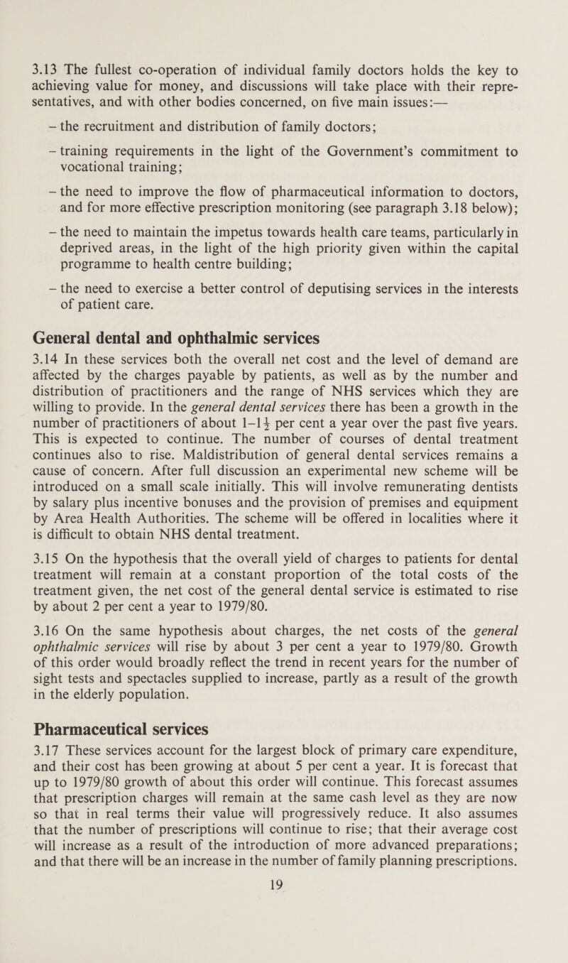 3.13 The fullest co-operation of individual family doctors holds the key to achieving value for money, and discussions will take place with their repre- sentatives, and with other bodies concerned, on five main issues :— —the recruitment and distribution of family doctors; — training requirements in the light of the Government’s commitment to vocational training; —the need to improve the flow of pharmaceutical information to doctors, and for more effective prescription monitoring (see paragraph 3.18 below); — the need to maintain the impetus towards health care teams, particularly in deprived areas, in the light of the high priority given within the capital programme to health centre building; — the need to exercise a better control of deputising services in the interests of patient care. General dental and ophthalmic services 3.14 In these services both the overall net cost and the level of demand are affected by the charges payable by patients, as well as by the number and distribution of practitioners and the range of NHS services which they are willing to provide. In the general dental services there has been a growth in the number of practitioners of about 1-14 per cent a year over the past five years. This is expected to continue. The number of courses of dental treatment continues also to rise. Maldistribution of general dental services remains a cause of concern. After full discussion an experimental new scheme will be introduced on a small scale initially. This will involve remunerating dentists by salary plus incentive bonuses and the provision of premises and equipment by Area Health Authorities. The scheme will be offered in localities where it is difficult to obtain NHS dental treatment. 3.15 On the hypothesis that the overall yield of charges to patients for dental treatment will remain at a constant proportion of the total costs of the treatment given, the net cost of the general dental service is estimated to rise by about 2 per cent a year to 1979/80. 3.16 On the same hypothesis about charges, the net costs of the general ophthalmic services will rise by about 3 per cent a year to 1979/80. Growth of this order would broadly reflect the trend in recent years for the number of sight tests and spectacles supplied to increase, partly as a result of the growth in the elderly population. Pharmaceutical services 3.17 These services account for the largest block of primary care expenditure, and their cost has been growing at about 5 per cent a year. It is forecast that up to 1979/80 growth of about this order will continue. This forecast assumes that prescription charges will remain at the same cash level as they are now so that in real terms their value will progressively reduce. It also assumes that the number of prescriptions will continue to rise; that their average cost will increase as a result of the introduction of more advanced preparations; and that there will be an increase in the number of family planning prescriptions.