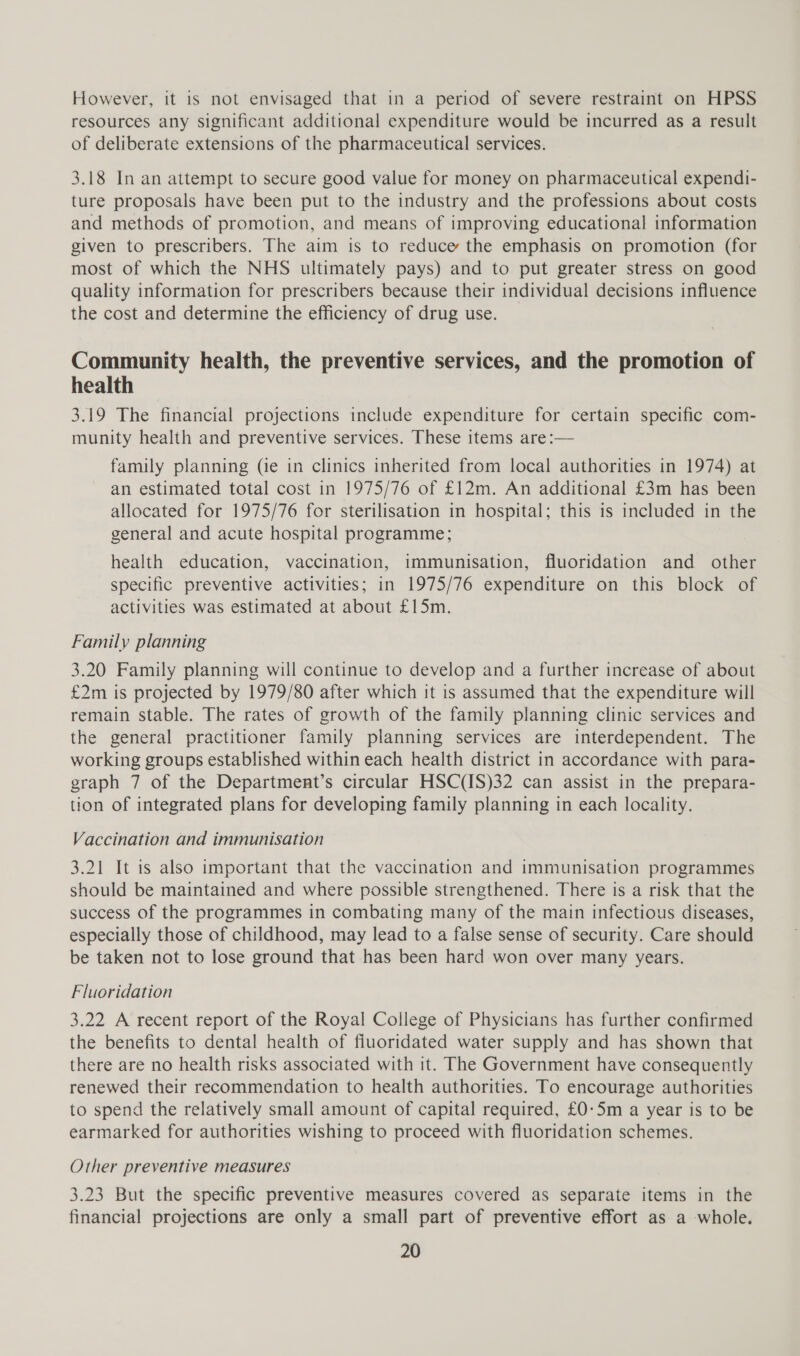 However, it is not envisaged that in a period of severe restraint on HPSS resources any significant additional expenditure would be incurred as a result of deliberate extensions of the pharmaceutical services. 3.18 In an attempt to secure good value for money on pharmaceutical expendi- ture proposals have been put to the industry and the professions about costs and methods of promotion, and means of improving educational information given to prescribers. The aim is to reduce the emphasis on promotion (for most of which the NHS ultimately pays) and to put greater stress on good quality information for prescribers because their individual decisions influence the cost and determine the efficiency of drug use. Community health, the preventive services, and the promotion of health 3.19 The financial projections include expenditure for certain specific com- munity health and preventive services. These items are:— family planning (ie in clinics inherited from local authorities in 1974) at an estimated total cost in 1975/76 of £12m. An additional £3m has been allocated for 1975/76 for sterilisation in hospital; this is included in the general and acute hospital programme; health education, vaccination, immunisation, fluoridation and other specific preventive activities; in 1975/76 expenditure on this block of activities was estimated at about £15m. Family planning 3.20 Family planning will continue to develop and a further increase of about £2m is projected by 1979/80 after which it is assumed that the expenditure will remain stable. The rates of growth of the family planning clinic services and the general practitioner family planning services are interdependent. The working groups established within each health district in accordance with para- graph 7 of the Department’s circular HSC(IS)32 can assist in the prepara- tion of integrated plans for developing family planning in each locality. Vaccination and immunisation 3.21 It is also important that the vaccination and immunisation programmes should be maintained and where possible strengthened. There is a risk that the success of the programmes in combating many of the main infectious diseases, especially those of childhood, may lead to a false sense of security. Care should be taken not to lose ground that has been hard-won over many years. Fluoridation 3.22 A recent report of the Royal College of Physicians has further confirmed the benefits to dental health of fiuoridated water supply and has shown that there are no health risks associated with it. The Government have consequently renewed their recommendation to health authorities. To encourage authorities to spend the relatively small amount of capital required, £0-5m a year is to be earmarked for authorities wishing to proceed with fluoridation schemes. Other preventive measures 3.23 But the specific preventive measures covered as separate items in the financial projections are only a small part of preventive effort as a whole.