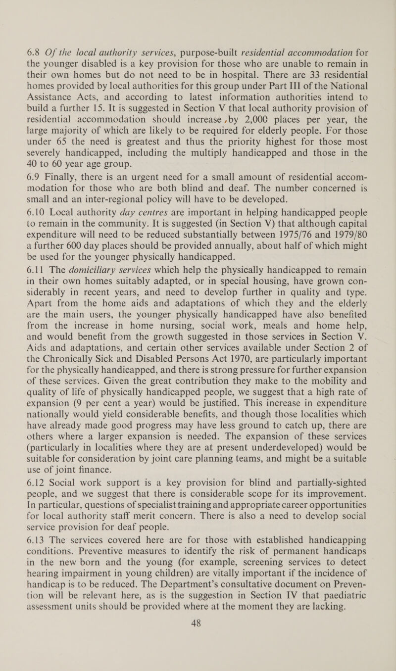 6.8 Of the local authority services, purpose-built residential accommodation for the younger disabled is a key provision for those who are unable to remain in their own homes but do not need to be in hospital. There are 33 residential homes provided by local authorities for this group under Part II1 of the National Assistance Acts, and according to latest information authorities intend to build a further 15. It is suggested in Section V that local authority provision of residential accommodation should increase,by 2,000 places per year, the large majority of which are likely to be required for elderly people. For those under 65 the need is greatest and thus the priority highest for those most severely handicapped, including the multiply handicapped and those in the 40 to 60 year age group. . 6.9 Finally, there is an urgent need for a small amount of residential accom- modation for those who are both blind and deaf. The number concerned is small and an inter-regional policy will have to be developed. 6.10 Local authority day centres are important in helping handicapped people to remain in the community. It is suggested (in Section V) that although capital expenditure will need to be reduced substantially between 1975/76 and 1979/80 a further 600 day places should be provided annually, about half of which might be used for the younger physically handicapped. 6.11 The domiciliary services which help the physically handicapped to remain in their own homes suitably adapted, or in special housing, have grown con- siderably in recent years, and need to develop further in quality and type. Apart from the home aids and adaptations of which they and the elderly are the main users, the younger physically handicapped have also benefited from the increase in home nursing, social work, meals and home help, and would benefit from the growth suggested in those services in Section V. Aids and adaptations, and certain other services available under Section 2 of the Chronically Sick and Disabled Persons Act 1970, are particularly important for the physically handicapped, and there is strong pressure for further expansion of these services. Given the great contribution they make to the mobility and quality of life of physically handicapped people, we suggest that a high rate of expansion (9 per cent a year) would be justified. This increase in expenditure nationally would yield considerable benefits, and though those localities which have already made good progress may have less ground to catch up, there are others where a larger expansion is needed. The expansion of these services (particularly in localities where they are at present underdeveloped) would be suitable for consideration by joint care planning teams, and might be a suitable use of joint finance. 6.12 Social work support is a key provision for blind and partially-sighted people, and we suggest that there is considerable scope for its improvement. In particular, questions of specialist training and appropriate career opportunities for local authority staff merit concern. There is also a need to develop social service provision for deaf people. 6.13 The services covered here are for those with established handicapping conditions. Preventive measures to identify the risk of permanent handicaps in the new born and the young (for example, screening services to detect hearing impairment in young children) are vitally important if the incidence of handicap is to be reduced. The Department’s consultative document on Preven- tion will be relevant here, as is the suggestion in Section IV that paediatric assessment units should be provided where at the moment they are lacking.