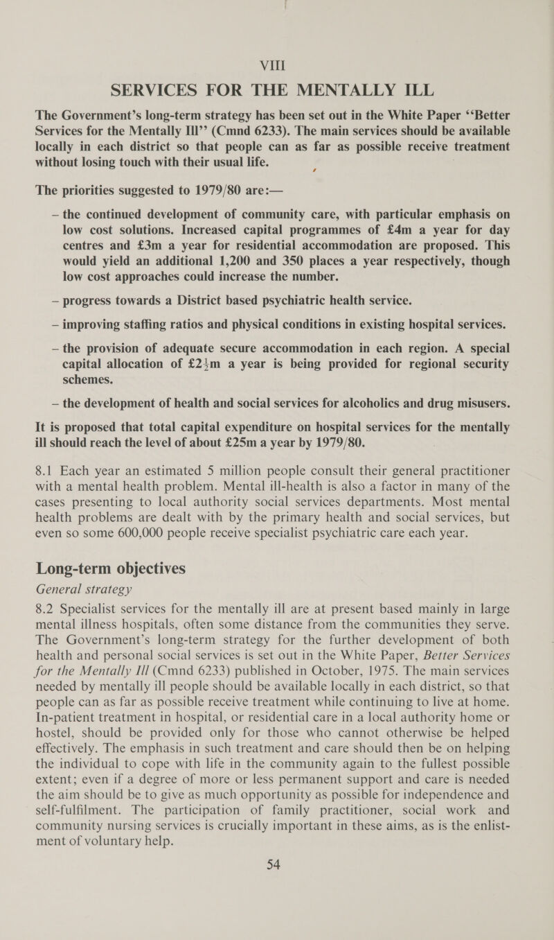 SERVICES FOR THE MENTALLY ILL The Government’s long-term strategy has been set out in the White Paper ‘‘Better Services for the Mentally Ill’’ (Cmnd 6233). The main services should be available locally in each district so that people can as far as possible receive treatment without losing touch with their usual life. The priorities suggested to 1979/80 are:— — the continued development of community care, with particular emphasis on low cost solutions. Increased capital programmes of £4m a year for day centres and £3m a year for residential accommodation are proposed. This would yield an additional 1,200 and 350 places a year respectively, though low cost approaches could increase the number. — progress towards a District based psychiatric health service. — improving staffing ratios and physical conditions in existing hospital services. —the provision of adequate secure accommodation in each region. A special capital allocation of £24m a year is being provided for regional security schemes. — the development of health and social services for alcoholics and drug misusers. It is proposed that total capital expenditure on hospital services for the mentally ill should reach the level of about £25m a year by 1979/80. 8.1 Each year an estimated 5 million people consult their general practitioner with a mental health problem. Mental ill-health is also a factor in many of the cases presenting to local authority social services departments. Most mental health problems are dealt with by the primary health and social services, but even so some 600,000 people receive specialist psychiatric care each year. Long-term objectives General strategy 8.2 Specialist services for the mentally ill are at present based mainly in large mental illness hospitals, often some distance from the communities they serve. The Government’s long-term strategy for the further development of both health and personal social services is set out in the White Paper, Better Services for the Mentally Ill (Cmnd 6233) published in October, 1975. The main services needed by mentally ill people should be available locally in each district, so that people can as far as possible receive treatment while continuing to live at home. In-patient treatment in hospital, or residential care in a local authority home or hostel, should be provided only for those who cannot otherwise be helped effectively. The emphasis in such treatment and care should then be on helping the individual to cope with life in the community again to the fullest possible extent; even if a degree of more or less permanent support and care is needed the aim should be to give as much opportunity as possible for independence and self-fulfilment. The participation of family practitioner, social work and community nursing services is crucially important in these aims, as is the enlist- ment of voluntary help.