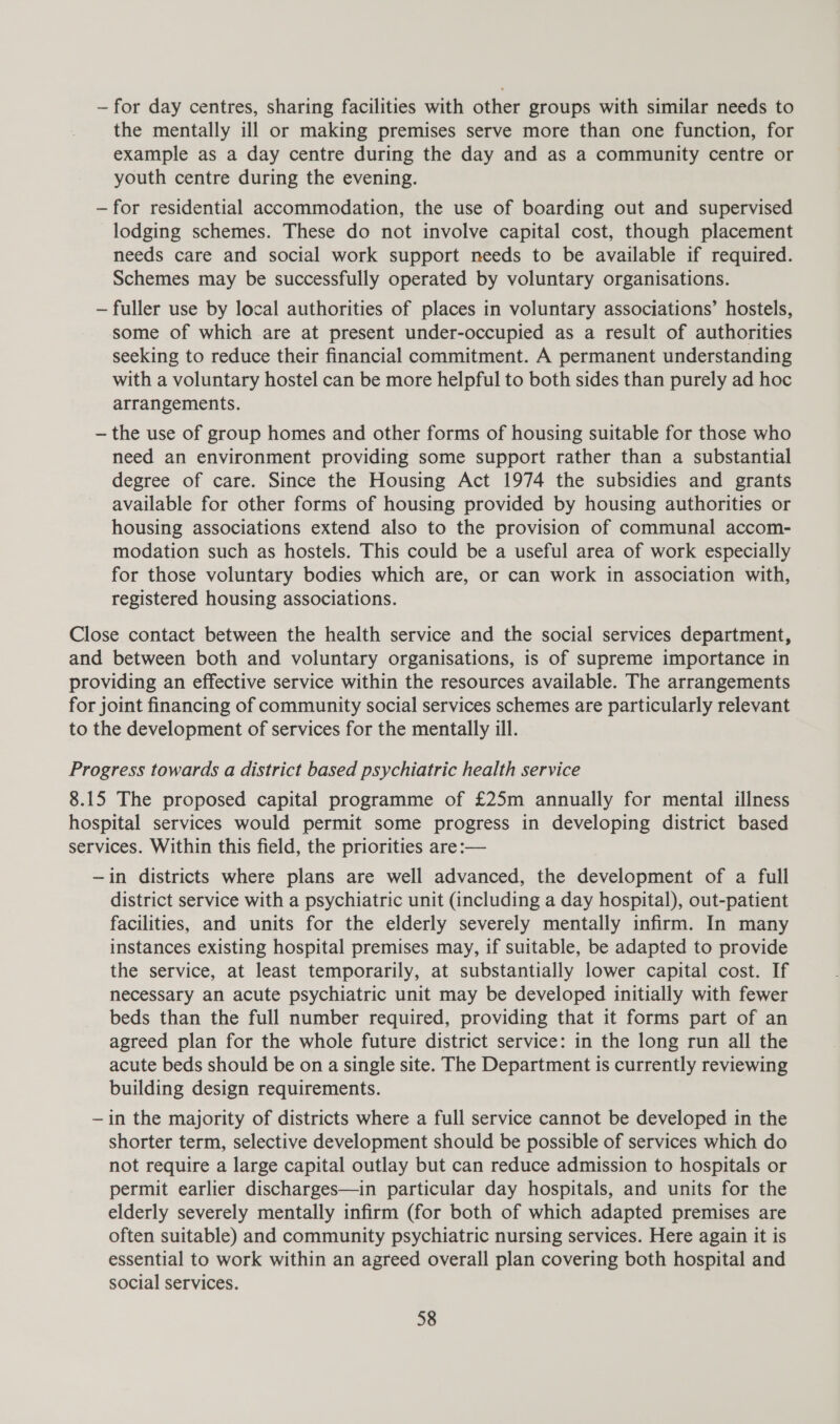 ~— for day centres, sharing facilities with other groups with similar needs to the mentally ill or making premises serve more than one function, for example as a day centre during the day and as a community centre or youth centre during the evening. —for residential accommodation, the use of boarding out and supervised lodging schemes. These do not involve capital cost, though placement needs care and social work support needs to be available if required. Schemes may be successfully operated by voluntary organisations. — fuller use by local authorities of places in voluntary associations’ hostels, some of which are at present under-occupied as a result of authorities seeking to reduce their financial commitment. A permanent understanding with a voluntary hostel can be more helpful to both sides than purely ad hoc arrangements. — the use of group homes and other forms of housing suitable for those who need an environment providing some support rather than a substantial degree of care. Since the Housing Act 1974 the subsidies and grants available for other forms of housing provided by housing authorities or housing associations extend also to the provision of communal accom- modation such as hostels. This could be a useful area of work especially for those voluntary bodies which are, or can work in association with, registered housing associations. Close contact between the health service and the social services department, and between both and voluntary organisations, is of supreme importance in providing an effective service within the resources available. The arrangements for joint financing of community social services schemes are particularly relevant to the development of services for the mentally ill. Progress towards a district based psychiatric health service 8.15 The proposed capital programme of £25m annually for mental illness hospital services would permit some progress in developing district based services. Within this field, the priorities are:— ~in districts where plans are well advanced, the development of a full district service with a psychiatric unit (including a day hospital), out-patient facilities, and units for the elderly severely mentally infirm. In many instances existing hospital premises may, if suitable, be adapted to provide the service, at least temporarily, at substantially lower capital cost. If necessary an acute psychiatric unit may be developed initially with fewer beds than the full number required, providing that it forms part of an agreed plan for the whole future district service: in the long run all the acute beds should be on a single site. The Department is currently reviewing building design requirements. —in the majority of districts where a full service cannot be developed in the shorter term, selective development should be possible of services which do not require a large capital outlay but can reduce admission to hospitals or permit earlier discharges—in particular day hospitals, and units for the elderly severely mentally infirm (for both of which adapted premises are often suitable) and community psychiatric nursing services. Here again it is essential to work within an agreed overall plan covering both hospital and social services.