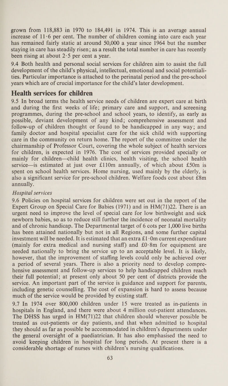 grown from 118,883 in 1970 to 184,491 in 1974. This is an average annual increase of 11-6 per cent. The number of children coming into care each year has remained fairly static at around 50,000 a year since 1964 but the number staying in care has steadily risen; as a result the total number in care has recently been rising at about 2-5 per cent a year. 9.4 Both health and personal social services for children aim to assist the full development of the child’s physical, intellectual, emotional and social potentiali- ties. Particular importance is attached to the perinatal period and the pre-school years which are of crucial importance for the child’s later development. Health services for children 9.5 In broad terms the health service needs of children are expert care at birth and during the first weeks of life; primary care and support, and screening programmes, during the pre-school and school years, to identify, as early as possible, deviant development of any kind; comprehensive assessment and follow-up of children thought or found to be handicapped in any way; and family doctor and hospital specialist care for the sick child with supporting care in the community on return home. The report of the committee under the chairmanship of Professor Court, covering the whole subject of health services for children, is expected in 1976. The cost of services provided specially or mainly for children—child health clinics, health visiting, the school health service—is estimated at just over £110m annually, of which about £50m is spent on school health services. Home nursing, used mainly by the elderly, is also a significant service for pre-school children. Welfare foods cost about £8m annually. Hospital services 9.6 Policies on hospital services for children were set out in the report of the Expert Group on Special Care for Babies (1971) and in HM(71)22. There is an urgent need to improve the level of special care for low birthweight and sick newborn babies, so as to reduce still further the incidence of neonatal mortality and of chronic handicap. The Departmental target of 6 cots per 1,000 live births has been attained nationally but not in all Regions, and some further capital investment will be needed. It is estimated that an extra £1-0m current expenditure (mainly for extra medical and nursing staff) and £0-8m for equipment are needed nationally to bring the service up to an acceptable level. It is likely, however, that the improvement of staffing levels could only be achieved over a period of several years. There is also a priority need to develop compre- hensive assessment and follow-up services to help handicapped children reach their full potential; at present only about 50 per cent of districts provide the service. An important part of the service is guidance and support for parents, including genetic counselling. The cost of expansion is hard to assess because much of the service would be provided by existing staff. 9.7 In 1974 over 800,000 children under 15 were treated as in-patients in hospitals in England, and there were about 4 million out-patient attendances. The DHSS has urged in HM(71)22 that children should wherever possible be treated as out-patients or day patients, and that when admitted to hospital they should as far as possible be accommodated in children’s departments under the general oversight of a paediatrician. It has also emphasised the need to avoid keeping children in hospital for long periods. At present there is a considerable shortage of nurses with children’s nursing qualifications.