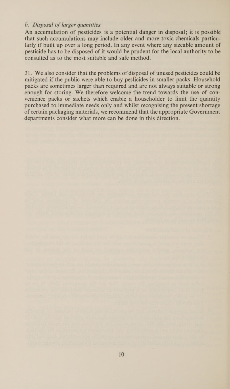 b. Disposal of larger quantities An accumulation of pesticides is a potential danger in disposal; it is possible that such accumulations may include older and more toxic chemicals particu- larly if built up over a long period. In any event where any sizeable amount of pesticide has to be disposed of it would be prudent for the local authority to be consulted as to the most suitable and safe method. 31. We also consider that the problems of disposal of unused pesticides could be mitigated if the public were able to buy pesticides in smaller packs. Household packs are sometimes larger than required and are not always suitable or strong enough for storing. We therefore welcome the trend towards the use of con- venience packs or sachets which enable a householder to limit the quantity purchased to immediate needs only and whilst recognising the present shortage of certain packaging materials, we recommend that the appropriate Government departments consider what more can be done in this direction.