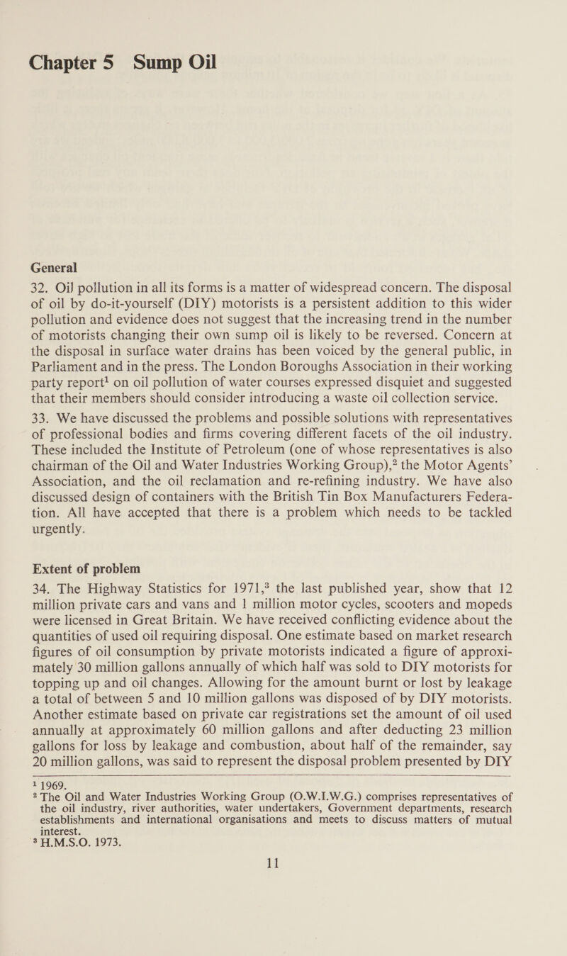 Chapter 5 Sump Oil General 32. Oi] pollution in all its forms is a matter of widespread concern. The disposal of oil by do-it-yourself (DIY) motorists is a persistent addition to this wider pollution and evidence does not suggest that the increasing trend in the number of motorists changing their own sump oil is likely to be reversed. Concern at the disposal in surface water drains has been voiced by the general public, in Parliament and in the press. The London Boroughs Association in their working party report! on oil pollution of water courses expressed disquiet and suggested that their members should consider introducing a waste oil collection service. 33. We have discussed the problems and possible solutions with representatives of professional bodies and firms covering different facets of the oil industry. These included the Institute of Petroleum (one of whose representatives is also chairman of the Oil and Water Industries Working Group),”? the Motor Agents’ Association, and the oil reclamation and re-refining industry. We have also discussed design of containers with the British Tin Box Manufacturers Federa- tion. All have accepted that there is a problem which needs to be tackled urgently. Extent of problem 34. The Highway Statistics for 1971,° the last published year, show that 12 million private cars and vans and | million motor cycles, scooters and mopeds were licensed in Great Britain. We have received conflicting evidence about the quantities of used oil requiring disposal. One estimate based on market research figures of oil consumption by private motorists indicated a figure of approxi- mately 30 million gallons annually of which half was sold to DIY motorists for topping up and oil changes. Allowing for the amount burnt or lost by leakage a total of between 5 and 10 million gallons was disposed of by DIY motorists. Another estimate based on private car registrations set the amount of oil used annually at approximately 60 million gallons and after deducting 23 million gallons for loss by leakage and combustion, about half of the remainder, say 20 million gallons, was said to represent the disposal problem presented by DIY  11969. She Oil and Water Industries Working Group (O.W.I.W.G.) comprises representatives of the oil industry, river authorities, water undertakers, Government departments, research establishments and international organisations and meets to discuss matters of mutual interest. -3H.M.S.O. 1973.