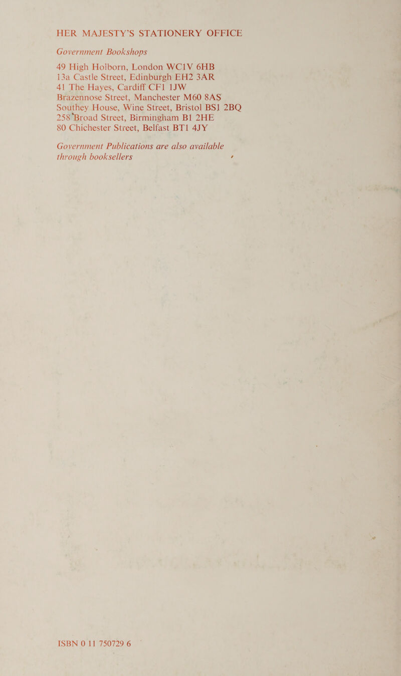 HER MAJESTY’S STATIONERY OFFICE Government Bookshops 49 High Holborn, London WCI1V 6HB i3a Castle Street, Edinburgh EH2 3AR 41 The Hayes, Cardiff CF1 1JW Brazennose Street, Manchester M60 8AS Southey House, Wine Street, Bristol BS] 2BQ 258 Broad Street, Birmingham Bl 2HE 80 Chichester Street, Belfast BT1 4JY Government Publications are also available through booksellers s ISBN 0 11 750729 6