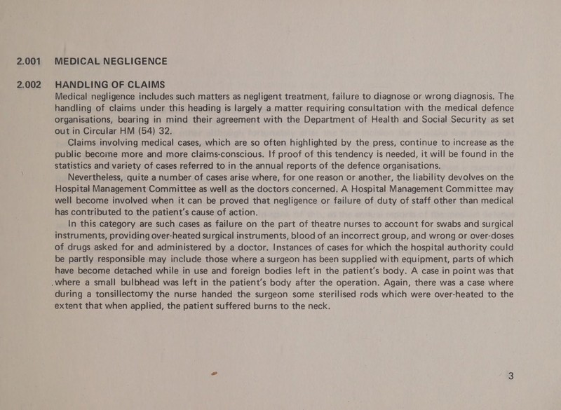 2.001 2.002 MEDICAL NEGLIGENCE HANDLING OF CLAIMS Medical negligence includes such matters as negligent treatment, failure to diagnose or wrong diagnosis. The handling of claims under this heading is largely a matter requiring consultation with the medical defence organisations, bearing in mind their agreement with the Department of Health and Social Security as set out in Circular HM (54) 32. Claims involving medical cases, which are so often highlighted by the press, continue to increase as the public become more and more claims-conscious. If proof of this tendency is needed, it will be found in the statistics and variety of cases referred to in the annual reports of the defence organisations. Nevertheless, quite a number of cases arise where, for one reason or another, the liability devolves on the Hospital Management Committee as well as the doctors concerned. A Hospital Management Committee may well become involved when it can be proved that negligence or failure of duty of staff other than medical has contributed to the patient’s cause of action. In this category are such cases as failure on the part of theatre nurses to account for swabs and surgical instruments, providing over-heated surgical instruments, blood of an incorrect group, and wrong or over-doses of drugs asked for and administered by a doctor. Instances of cases for which the hospital authority could be partly responsible may include those where a surgeon has been supplied with equipment, parts of which have become detached while in use and foreign bodies left in the patient’s body. A case in point was that during a tonsillectomy the nurse handed the surgeon some sterilised rods which were over-heated to the extent that when applied, the patient suffered burns to the neck.