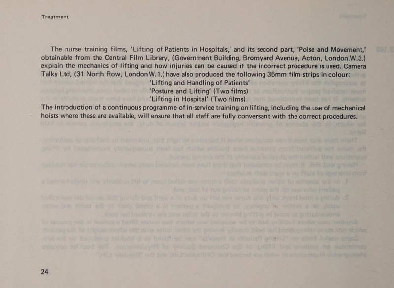 The nurse training films, ‘Lifting of Patients in Hospitals,’ and its second part, ‘Poise and Movement,’ obtainable from the Central Film Library, (Government Building, Bromyard Avenue, Acton, London.W.3.) explain the mechanics of lifting and how injuries can be caused if the incorrect procedure is used. Camera Talks Ltd, (31 North Row, London W.1.) have also produced the following 35mm film strips in colour: ‘Lifting and Handling of Patients’ ‘Posture and Lifting’ (Two films) ‘Lifting in Hospital’ (Two films) The introduction of a continuous programme of in-service training on lifting, including the use of mechanical hoists where these are available, will ensure that all staff are fully conversant with the correct procedures.