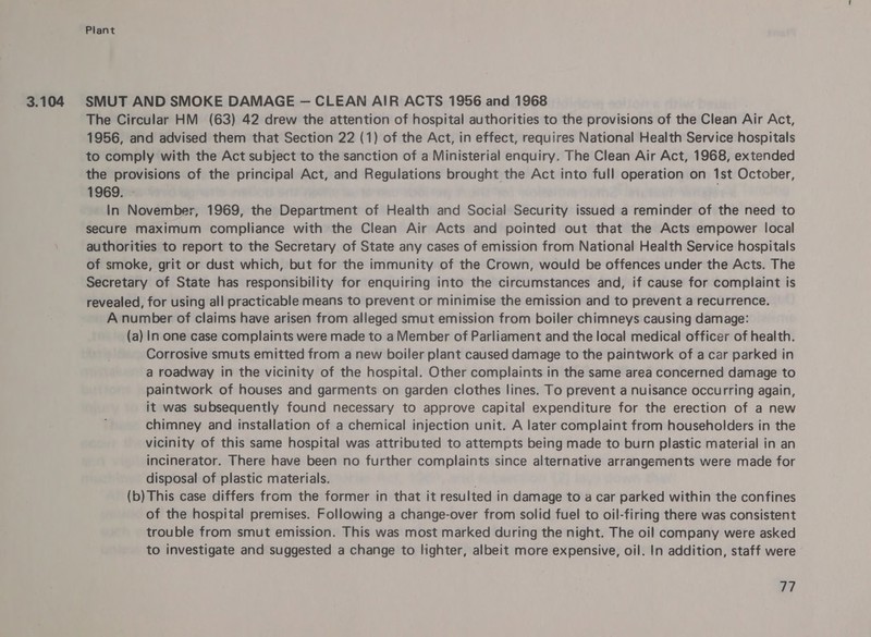 3.104 SMUT AND SMOKE DAMAGE — CLEAN AIR ACTS 1956 and 1968 The Circular HM (63) 42 drew the attention of hospital authorities to the provisions of the Clean Air Act, 1956, and advised them that Section 22 (1) of the Act, in effect, requires National Health Service hospitals to comply with the Act subject to the sanction of a Ministerial enquiry. The Clean Air Act, 1968, extended the provisions of the principal Act, and Regulations brought the Act into full operation on 1st October, 1969. - In November, 1969, the Department of Health and Social Security issued a reminder of the need to secure maximum compliance with the Clean Air Acts and pointed out that the Acts empower local authorities to report to the Secretary of State any cases of emission from National Health Service hospitals of smoke, grit or dust which, but for the immunity of the Crown, would be offences under the Acts. The Secretary of State has responsibility for enquiring into the circumstances and, if cause for complaint is revealed, for using all practicable means to prevent or minimise the emission and to prevent a recurrence. A number of claims have arisen from alleged smut emission from boiler chimneys causing damage: (a) In one case complaints were made to a Member of Parliament and the local medical officer of health. Corrosive smuts emitted from a new boiler plant caused damage to the paintwork of a car parked in a roadway in the vicinity of the hospital. Other complaints in the same area concerned damage to paintwork of houses and garments on garden clothes lines. To prevent a nuisance occurring again, it was subsequently found necessary to approve capital expenditure for the erection of a new chimney and installation of a chemical injection unit. A later complaint from householders in the vicinity of this same hospital was attributed to attempts being made to burn plastic material in an incinerator. There have been no further complaints since alternative arrangements were made for disposal of plastic materials. (b) This case differs from the former in that it resulted in damage to a car parked within the confines of the hospital premises. Following a change-over from solid fuel to oil-firing there was consistent trouble from smut emission. This was most marked during the night. The oil company were asked to investigate and suggested a change to lighter, albeit more expensive, oil. In addition, staff were 27