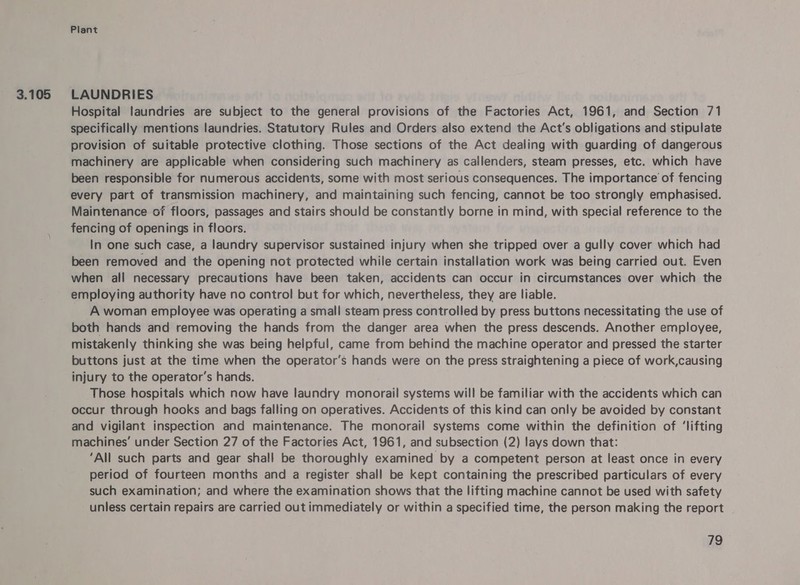 3.105 LAUNDRIES Hospital laundries are subject to the general provisions of the Factories Act, 1961, and Section 71 specifically mentions laundries. Statutory Rules and Orders also extend the Act's obligations and stipulate provision of suitable protective clothing. Those sections of the Act dealing with guarding of dangerous machinery are applicable when considering such machinery as callenders, steam presses, etc. which have been responsible for numerous accidents, some with most serious consequences. The importance of fencing every part of transmission machinery, and maintaining such fencing, cannot be too strongly emphasised. Maintenance of floors, passages and stairs should be constantly borne in mind, with special reference to the fencing of openings in floors. In one such case, a laundry supervisor sustained injury when she tripped over a gully cover which had been removed and the opening not protected while certain installation work was being carried out. Even when all necessary precautions have been taken, accidents can occur in circumstances over which the employing authority have no control but for which, nevertheless, they are liable. A woman employee was operating a small steam press controlled by press buttons necessitating the use of both hands and removing the hands from the danger area when the press descends. Another employee, mistakenly thinking she was being helpful, came from behind the machine operator and pressed the starter buttons just at the time when the operator’s hands were on the press straightening a piece of work,causing injury to the operator's hands. Those hospitals which now have laundry monorail systems will be familiar with the accidents which can occur through hooks and bags falling on operatives. Accidents of this kind can only be avoided by constant and vigilant inspection and maintenance. The monorail systems come within the definition of ‘lifting machines’ under Section 27 of the Factories Act, 1961, and subsection (2) lays down that: ‘All such parts and gear shall be thoroughly examined by a competent person at least once in every period of fourteen months and a register shall be kept containing the prescribed particulars of every such examination; and where the examination shows that the lifting machine cannot be used with safety unless certain repairs are carried out immediately or within a specified time, the person making the report