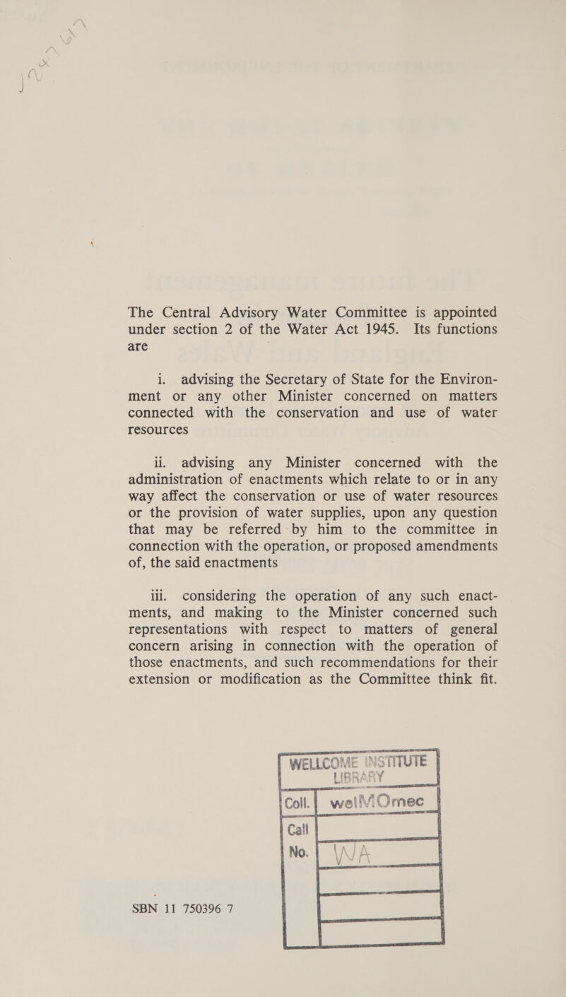 The Central Advisory Water Committee is appointed under section 2 of the Water Act 1945. Its functions are i. advising the Secretary of State for the Environ- ment or any other Minister concerned on matters connected with the conservation and use of water resources ii, advising any Minister concerned with the administration of enactments which relate to or in any way affect the conservation or use of water resources or the provision of water supplies, upon any question that may be referred by him to the committee in connection with the operation, or proposed amendments of, the said enactments ili. considering the operation of any such enact- ments, and making to the Minister concerned such representations with respect to matters of general concern arising in connection with the operation of those enactments, and such recommendations for their extension or modification as the Committee think fit. 