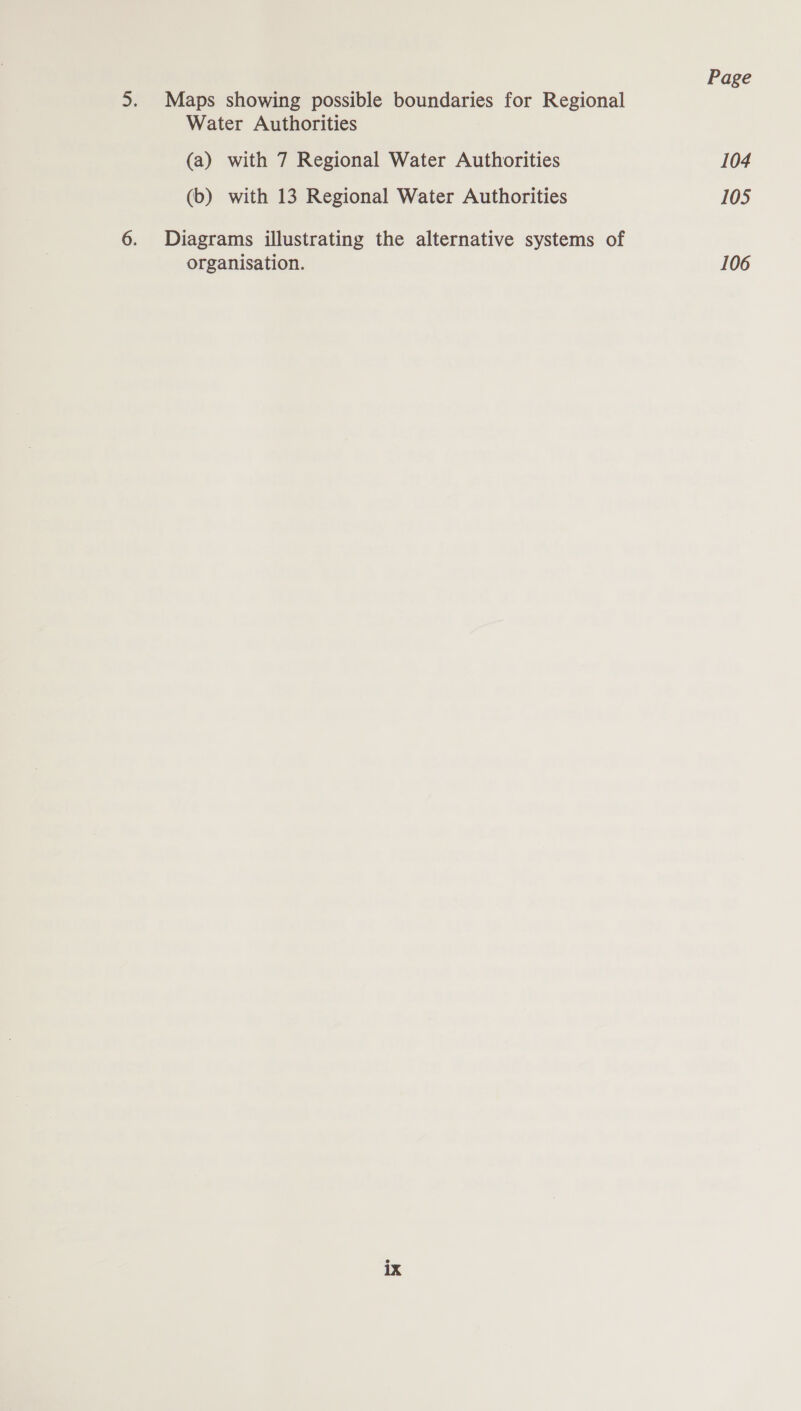 Page 5. Maps showing possible boundaries for Regional Water Authorities (a) with 7 Regional Water Authorities 104 (b) with 13 Regional Water Authorities 105 6. Diagrams illustrating the alternative systems of organisation. 106