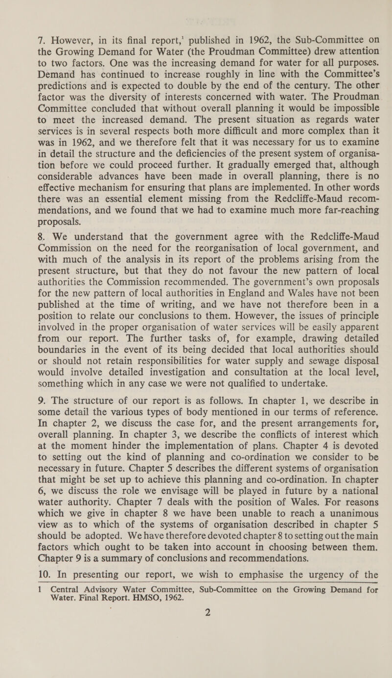 the Growing Demand for Water (the Proudman Committee) drew attention to two factors. One was the increasing demand for water for all purposes. Demand has continued to increase roughly in line with the Committee’s predictions and is expected to double by the end of the century. The other factor was the diversity of interests concerned with water. The Proudman Committee concluded that without overall planning it would be impossible to meet the increased demand. The present situation as regards water services is in several respects both more difficult and more complex than it was in 1962, and we therefore felt that it was necessary for us to examine in detail the structure and the deficiencies of the present system of organisa- tion before we could proceed further. It gradually emerged that, although considerable advances have been made in overall planning, there is no effective mechanism for ensuring that plans are implemented. In other words there was an essential element missing from the Redcliffe-Maud recom- mendations, and we found that we had to examine much more far-reaching proposals. 8. We understand that the government agree with the Redcliffe-Maud Commission on the need for the reorganisation of local government, and with much of the analysis in its report of the problems arising from the present structure, but that they do not favour the new pattern of local authorities the Commission recommended. The government’s own proposals for the new pattern of local authorities in England and Wales have not been published at the time of writing, and we have not therefore been in a position to relate our conclusions to them. However, the issues of principle involved in the proper organisation of water services will be easily apparent from our report. The further tasks of, for example, drawing detailed boundaries in the event of its being decided that local authorities should or should not retain responsibilities for water supply and sewage disposal would involve detailed investigation and consultation at the local level, something which in any case we were not qualified to undertake. 9. The structure of our report is as follows. In chapter 1, we describe in some detail the various types of body mentioned in our terms of reference. In chapter 2, we discuss the case for, and the present arrangements for, overall planning. In chapter 3, we describe the conflicts of interest which at the moment hinder the implementation of plans. Chapter 4 is devoted to setting out the kind of planning and co-ordination we consider to be necessary in future. Chapter 5 describes the different systems of organisation that might be set up to achieve this planning and co-ordination. In chapter 6, we discuss the role we envisage will be played in future by a national water authority. Chapter 7 deals with the position of Wales. For reasons which we give in chapter 8 we have been unable to reach a unanimous view as to which of the systems of organisation described in chapter 5 should be adopted. We have therefore devoted chapter 8 to setting out the main factors which ought to be taken into account in choosing between them. Chapter 9 is a summary of conclusions and recommendations. 10. In presenting our report, we wish to emphasise the urgency of the 1 Central Advisory Water Committee, Sub-Committee on the Growing Demand for Water. Final Report. HMSO, 1962. 4