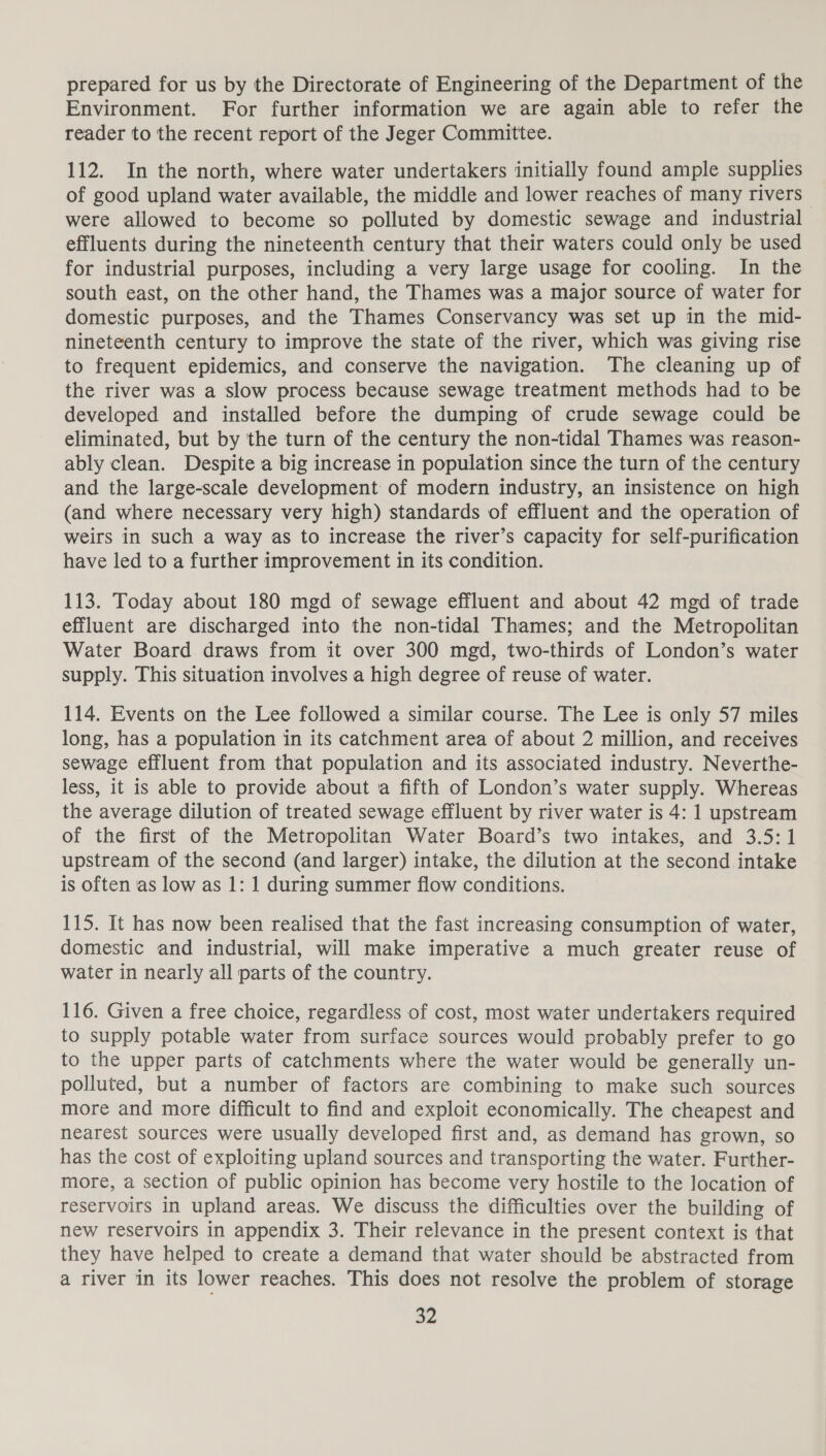 prepared for us by the Directorate of Engineering of the Department of the Environment. For further information we are again able to refer the reader to the recent report of the Jeger Committee. 112. In the north, where water undertakers initially found ample supplies of good upland water available, the middle and lower reaches of many rivers _ were allowed to become so polluted by domestic sewage and industrial effluents during the nineteenth century that their waters could only be used for industrial purposes, including a very large usage for cooling. In the south east, on the other hand, the Thames was a major source of water for domestic purposes, and the Thames Conservancy was set up in the mid- nineteenth century to improve the state of the river, which was giving rise to frequent epidemics, and conserve the navigation. The cleaning up of the river was a slow process because sewage treatment methods had to be developed and installed before the dumping of crude sewage could be eliminated, but by the turn of the century the non-tidal Thames was reason- ably clean. Despite a big increase in population since the turn of the century and the large-scale development of modern industry, an insistence on high (and where necessary very high) standards of effluent and the operation of weirs in such a way as to increase the river’s capacity for self-purification have led to a further improvement in its condition. 113. Today about 180 mgd of sewage effluent and about 42 mgd of trade effluent are discharged into the non-tidal Thames; and the Metropolitan Water Board draws from it over 300 mgd, two-thirds of London’s water supply. This situation involves a high degree of reuse of water. 114. Events on the Lee followed a similar course. The Lee is only 57 miles long, has a population in its catchment area of about 2 million, and receives sewage effluent from that population and its associated industry. Neverthe- less, it is able to provide about a fifth of London’s water supply. Whereas the average dilution of treated sewage effluent by river water is 4: 1 upstream of the first of the Metropolitan Water Board’s two intakes, and 3.5:1 upstream of the second (and larger) intake, the dilution at the second intake is often as low as 1: 1 during summer flow conditions. 115. It has now been realised that the fast increasing consumption of water, domestic and industrial, will make imperative a much greater reuse of water in nearly all parts of the country. 116. Given a free choice, regardless of cost, most water undertakers required to supply potable water from surface sources would probably prefer to go to the upper parts of catchments where the water would be generally un- polluted, but a number of factors are combining to make such sources more and more difficult to find and exploit economically. The cheapest and nearest sources were usually developed first and, as demand has grown, so has the cost of exploiting upland sources and transporting the water. Further- more, a section of public opinion has become very hostile to the location of reservoirs in upland areas. We discuss the difficulties over the building of new reservoirs in appendix 3. Their relevance in the present context is that they have helped to create a demand that water should be abstracted from a river in its lower reaches. This does not resolve the problem of storage Ba