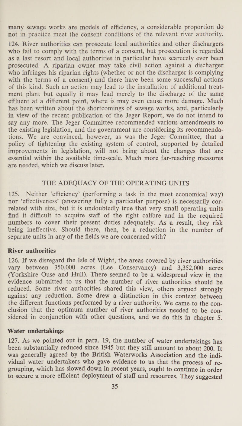 many sewage works are models of efficiency, a considerable proportion do not in practice meet the consent conditions of the relevant river authority. 124. River authorities can prosecute local authorities and other dischargers who fail to comply with the terms of a consent, but prosecution is regarded as a last resort and local authorities in particular have scarecely ever been prosecuted. A riparian owner may take civil action against a discharger who infringes his riparian rights (whether or not the discharger is complying with the terms of a consent) and there have been some successful actions of this kind. Such an action may lead to the installation of additional treat- ment plant but equally it may lead merely to the discharge of the same effluent at a different point, where is may even cause more damage. Much has been written about the shortcomings of sewage works, and, particularly in view of the recent publication of the Jeger Report, we do not intend to say any more. The Jeger Committee recommended various amendments to the existing legislation, and the government are considering its recommenda- tions. We are convinced, however, as was the Jeger Committee, that a policy of tightening the existing system of control, supported by detailed improvements in legislation, will not bring about the changes that are essential within the available time-scale. Much more far-reaching measures are needed, which we discuss later. THE ADEQUACY OF THE OPERATING UNITS 125. Neither ‘efficiency’ (performing a task in the most economical way) nor ‘effectiveness’ (answering fully a particular purpose) is necessarily cor- related with size, but it is undoubtedly true that very small operating units find it difficult to acquire staff of the right calibre and in the required numbers to cover their present duties adequately. As a result, they risk being ineffective. Should there, then, be a reduction in the number of separate units in any of the fields we are concerned with? River authorities 126. If we disregard the Isle of Wight, the areas covered by river authorities vary between 350,000 acres (Lee Conservancy) and 3,352,000 acres (Yorkshire Ouse and Hull). There seemed to be a widespread view in the evidence submitted to us that the number of river authorities should be reduced. Some river authorities shared this view, others argued strongly against any reduction. Some drew a distinction in this context between the different functions performed by a river authority. We came to the con- clusion that the optimum number of river authorities needed to be con- ‘sidered in conjunction with other questions, and we do this in chapter 5. Water undertakings 127. As we pointed out in para. 19, the number of water undertakings has been substantially reduced since 1945 but they still amount to about 200. It was generally agreed by the British Waterworks Association and the indi- vidual water undertakers who gave evidence to us that the process of re- grouping, which has slowed down in recent years, ought to continue in order to secure a more efficient deployment of staff and resources. They suggested