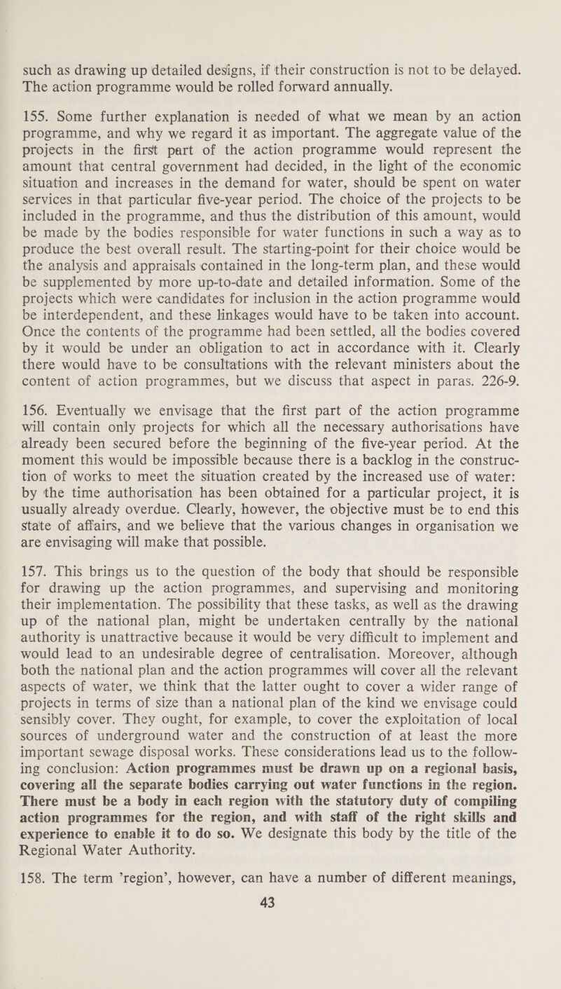 such as drawing up detailed designs, if their construction is not to be delayed. The action programme would be rolled forward annually. 155. Some further explanation is needed of what we mean by an action programme, and why we regard it as important. The aggregate value of the projects in the first part of the action programme would represent the amount that central government had decided, in the light of the economic situation and increases in the demand for water, should be spent on water services in that particular five-year period. The choice of the projects to be included in the programme, and thus the distribution of this amount, would be made by the bodies responsible for water functions in such a way as to produce the best overall result. The starting-point for their choice would be the analysis and appraisals contained in the long-term plan, and these would be supplemented by more up-to-date and detailed information. Some of the projects which were candidates for inclusion in the action programme would be interdependent, and these linkages would have to be taken into account. Once the contents of the programme had been settled, all the bodies covered by it would be under an obligation to act in accordance with it. Clearly there would have to be consultations with the relevant ministers about the content of action programmes, but we discuss that aspect in paras. 226-9. 156. Eventually we envisage that the first part of the action programme will contain only projects for which all the necessary authorisations have already been secured before the beginning of the five-year period. At the moment this would be impossible because there is a backlog in the construc- tion of works to meet the situation created by the increased use of water: by the time authorisation has been obtained for a particular project, it is usually already overdue. Clearly, however, the objective must be to end this State of affairs, and we believe that the various changes in organisation we are envisaging will make that possible. 157. This brings us to the question of the body that should be responsible for drawing up the action programmes, and supervising and monitoring their implementation. The possibility that these tasks, as well as the drawing up of the national plan, might be undertaken centrally by the national authority is unattractive because it would be very difficult to implement and would lead to an undesirable degree of centralisation. Moreover, although both the national plan and the action programmes will cover all the relevant aspects of water, we think that the latter ought to cover a wider range of projects in terms of size than a national plan of the kind we envisage could sensibly cover. They ought, for example, to cover the exploitation of local sources of underground water and the construction of at least the more important sewage disposal works. These considerations lead us to the follow- ing conclusion: Action programmes must be drawn up on a regional basis, covering all the separate bodies carrying out water functions in the region. There must be a body in each region with the statutory duty of compiling action programmes for the region, and with staff of the right skills and experience to enable it to do so. We designate this body by the title of the Regional Water Authority. 158. The term ’region’, however, can have a number of different meanings,