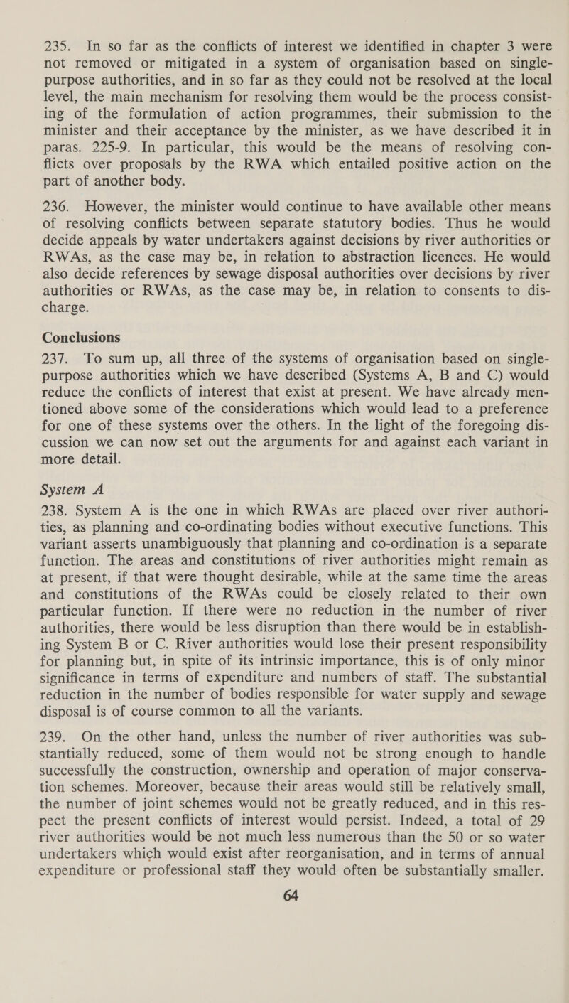 235. In so far as the conflicts of interest we identified in chapter 3 were not removed or mitigated in a system of organisation based on single- purpose authorities, and in so far as they could not be resolved at the local level, the main mechanism for resolving them would be the process consist- ing of the formulation of action programmes, their submission to the minister and their acceptance by the minister, as we have described it in paras. 225-9. In particular, this would be the means of resolving con- flicts over proposals by the RWA which entailed positive action on the part of another body. 236. However, the minister would continue to have available other means of resolving conflicts between separate statutory bodies. Thus he would decide appeals by water undertakers against decisions by river authorities or RWAs, as the case may be, in relation to abstraction licences. He would also decide references by sewage disposal authorities over decisions by river authorities or RWAs, as the case may be, in relation to consents to dis- charge. | Conclusions 237. To sum up, all three of the systems of organisation based on single- purpose authorities which we have described (Systems A, B and C) would reduce the conflicts of interest that exist at present. We have already men- tioned above some of the considerations which would lead to a preference for one of these systems over the others. In the light of the foregoing dis- cussion we can now set out the arguments for and against each variant in more detail. System A 238. System A is the one in which RWAs are placed over river authori- ties, as planning and co-ordinating bodies without executive functions. This variant asserts unambiguously that planning and co-ordination is a separate function. The areas and constitutions of river authorities might remain as at present, if that were thought desirable, while at the same time the areas and constitutions of the RWAs could be closely related to their own particular function. If there were no reduction in the number of river authorities, there would be less disruption than there would be in establish- ing System B or C. River authorities would lose their present responsibility for planning but, in spite of its intrinsic importance, this is of only minor significance in terms of expenditure and numbers of staff. The substantial reduction in the number of bodies responsible for water supply and sewage disposal is of course common to all the variants. 239. On the other hand, unless the number of river authorities was sub- stantially reduced, some of them would not be strong enough to handle successfully the construction, ownership and operation of major conserva- tion schemes. Moreover, because their areas would still be relatively small, the number of joint schemes would not be greatly reduced, and in this res- pect the present conflicts of interest would persist. Indeed, a total of 29 river authorities would be not much less numerous than the 50 or so water undertakers which would exist after reorganisation, and in terms of annual expenditure or professional staff they would often be substantially smaller.