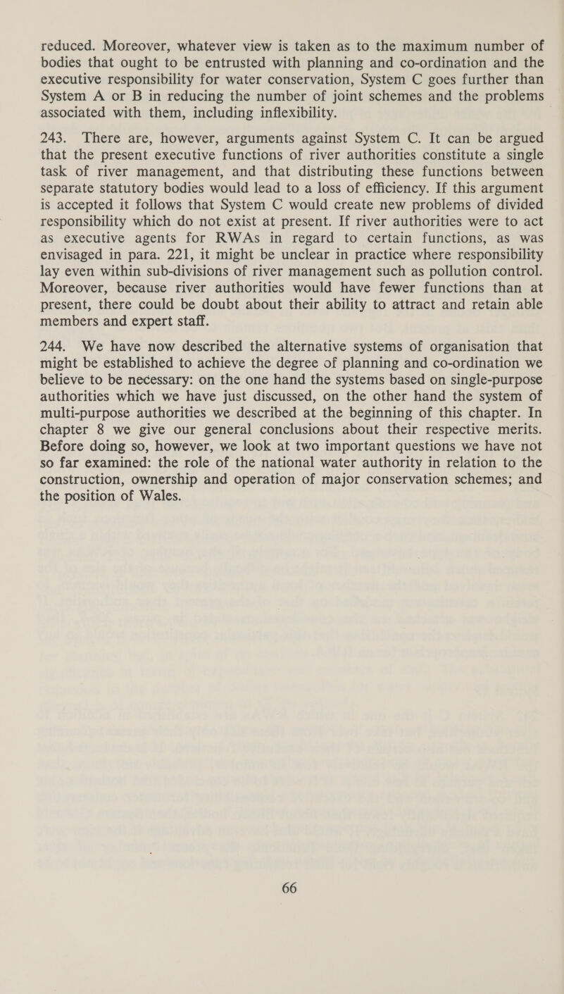 reduced. Moreover, whatever view is taken as to the maximum number of bodies that ought to be entrusted with planning and co-ordination and the executive responsibility for water conservation, System C goes further than System A or B in reducing the number of joint schemes and the problems associated with them, including inflexibility. 243. There are, however, arguments against System C. It can be argued that the present executive functions of river authorities constitute a single task of river management, and that distributing these functions between separate statutory bodies would lead to a loss of efficiency. If this argument is accepted it follows that System C would create new problems of divided responsibility which do not exist at present. If river authorities were to act as executive agents for RWAs in regard to certain functions, as was envisaged in para. 221, it might be unclear in practice where responsibility lay even within sub-divisions of river management such as pollution control. Moreover, because river authorities would have fewer functions than at present, there could be doubt about their ability to attract and retain able members and expert staff. 244. We have now described the alternative systems of organisation that might be established to achieve the degree of planning and co-ordination we believe to be necessary: on the one hand the systems based on single-purpose authorities which we have just discussed, on the other hand the system of multi-purpose authorities we described at the beginning of this chapter. In chapter 8 we give our general conclusions about their respective merits. Before doing so, however, we look at two important questions we have not so far examined: the role of the national water authority in relation to the construction, ownership and operation of major conservation schemes; and the position of Wales.