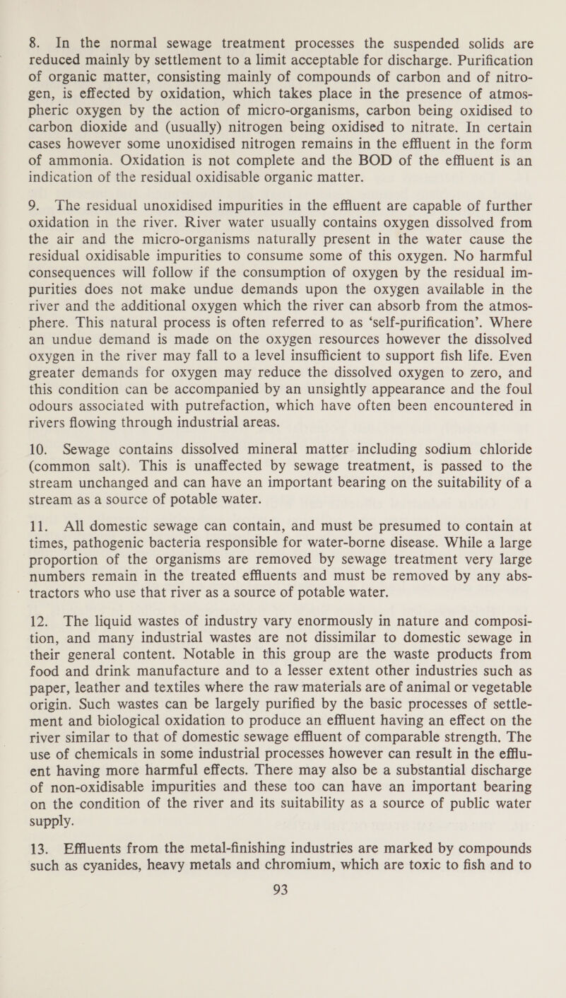 8. In the normal sewage treatment processes the suspended solids are reduced mainly by settlement to a limit acceptable for discharge. Purification of organic matter, consisting mainly of compounds of carbon and of nitro- gen, is effected by oxidation, which takes place in the presence of atmos- pheric oxygen by the action of micro-organisms, carbon being oxidised to carbon dioxide and (usually) nitrogen being oxidised to nitrate. In certain cases however some unoxidised nitrogen remains in the effluent in the form of ammonia. Oxidation is not complete and the BOD of the effluent is an indication of the residual oxidisable organic matter. 9. The residual unoxidised impurities in the effluent are capable of further oxidation in the river. River water usually contains oxygen dissolved from the air and the micro-organisms naturally present in the water cause the residual oxidisable impurities to consume some of this oxygen. No harmful consequences will follow if the consumption of oxygen by the residual im- purities does not make undue demands upon the oxygen available in the river and the additional oxygen which the river can absorb from the atmos- _ phere. This natural process is often referred to as ‘self-purification’. Where an undue demand is made on the oxygen resources however the dissolved oxygen in the river may fall to a level insufficient to support fish life. Even greater demands for oxygen may reduce the dissolved oxygen to zero, and this condition can be accompanied by an unsightly appearance and the foul odours associated with putrefaction, which have often been encountered in rivers flowing through industrial areas. 10. Sewage contains dissolved mineral matter including sodium chloride (common salt). This is unaffected by sewage treatment, is passed to the stream unchanged and can have an important bearing on the suitability of a stream as a source of potable water. 11. All domestic sewage can contain, and must be presumed to contain at times, pathogenic bacteria responsible for water-borne disease. While a large proportion of the organisms are removed by sewage treatment very large numbers remain in the treated effluents and must be removed by any abs- - tractors who use that river as a source of potable water. 12. The liquid wastes of industry vary enormously in nature and composi- tion, and many industrial wastes are not dissimilar to domestic sewage in their general content. Notable in this group are the waste products from food and drink manufacture and to a lesser extent other industries such as paper, leather and textiles where the raw materials are of animal or vegetable origin. Such wastes can be largely purified by the basic processes of settle- ment and biological oxidation to produce an effluent having an effect on the river similar to that of domestic sewage effluent of comparable strength. The use of chemicals in some industrial processes however can result in the efflu- ent having more harmful effects. There may also be a substantial discharge of non-oxidisable impurities and these too can have an important bearing on the condition of the river and its suitability as a source of public water supply. 13. Effluents from the metal-finishing industries are marked by compounds such as cyanides, heavy metals and chromium, which are toxic to fish and to
