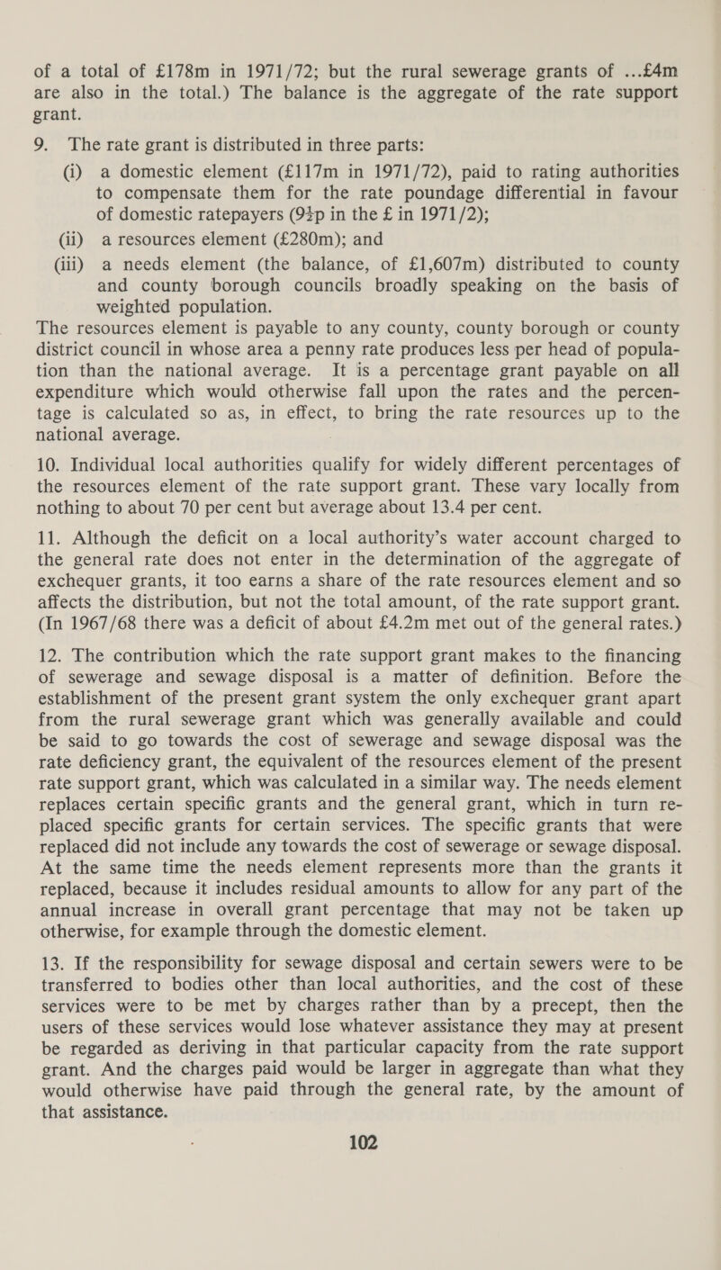 of a total of £178m in 1971/72; but the rural sewerage grants of ...£4m are also in the total.) The balance is the aggregate of the rate support grant. 9. The rate grant is distributed in three parts: (i) a domestic element (£117m in 1971/72), paid to rating authorities to compensate them for the rate poundage differential in favour of domestic ratepayers (92p in the £ in 1971/2); (ii) a resources element (£280m); and (iii) a needs element (the balance, of £1,607m) distributed to county and county borough councils broadly speaking on the basis of weighted population. The resources element is payable to any county, county borough or county district council in whose area a penny rate produces less per head of popula- tion than the national average. It is a percentage grant payable on all expenditure which would otherwise fall upon the rates and the percen- tage is calculated so as, in effect, to bring the rate resources up to the national average. 10. Individual local authorities qualify for widely different percentages of the resources element of the rate support grant. These vary locally from nothing to about 70 per cent but average about 13.4 per cent. 11. Although the deficit on a local authority’s water account charged to the general rate does not enter in the determination of the aggregate of exchequer grants, it too earns a share of the rate resources element and so affects the distribution, but not the total amount, of the rate support grant. (In 1967/68 there was a deficit of about £4.2m met out of the general rates.) 12. The contribution which the rate support grant makes to the financing of sewerage and sewage disposal is a matter of definition. Before the establishment of the present grant system the only exchequer grant apart from the rural sewerage grant which was generally available and could be said to go towards the cost of sewerage and sewage disposal was the rate deficiency grant, the equivalent of the resources element of the present rate support grant, which was calculated in a similar way. The needs element replaces certain specific grants and the general grant, which in turn re- placed specific grants for certain services. The specific grants that were replaced did not include any towards the cost of sewerage or sewage disposal. At the same time the needs element represents more than the grants it replaced, because it includes residual amounts to allow for any part of the annual increase in overall grant percentage that may not be taken up otherwise, for example through the domestic element. 13. If the responsibility for sewage disposal and certain sewers were to be transferred to bodies other than local authorities, and the cost of these services were to be met by charges rather than by a precept, then the users of these services would lose whatever assistance they may at present be regarded as deriving in that particular capacity from the rate support grant. And the charges paid would be larger in aggregate than what they would otherwise have paid through the general rate, by the amount of that assistance.