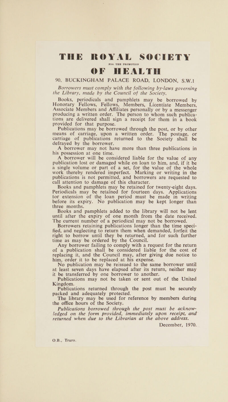 THE ROYAL SOCIETY FOR THE PROMOTION OF HEALTH 90, BUCKINGHAM PALACE ROAD, LONDON, S.W.1 Borrowers must comply with the following by-laws governing the Library, made by the Council of the Society, Books, periodicals and pamphlets may be borrowed by Honorary Fellows, Fellows, Members, Licentiate Members, Associate Members and Affiliates personally or by a messenger producing a written order. The person to whom such publica- tions are delivered shall sign a receipt for them in a book provided for that purpose. Publications may be borrowed through the post, or by other means of carriage, upon a written order. The postage, or carriage of publications returned to the Society shall be defrayed by the borrower. A borrower may not have more than three publications in his possession at one time. A borrower will be considered liable for the value of any publication lost or damaged while on loan to him, and, if it be a single volume or part of a set, for the value of the whole work thereby rendered imperfect. Marking or writing in the publications is not permitted, and borrowers are requested to call attention to damage of this character. Books and pamphlets may be retained for twenty-eight days. Periodicals may be retained for fourteen days. Applications tor extension of the loan period must be made in writing before its expiry. No publication may be kept longer than three months. Books and pamphlets added to the library will not be lent until after the expiry of one month from the date received. The current number of a periodical may not be borrowed. Borrowers retaining publications longer than the time speci- fied, and neglecting to return them when demanded, forfeit the right to borrow until they be returned, and for such further time as may be ordered by the Council. Any borrower failing to comply with a request for the return of a publication shall be considered liable for the cost of replacing it, and the Council may, after giving due notice to him, order it to be replaced at his expense. No publication may be reissued to the same borrower until at least seven days have elapsed after its return, neither may it be transferred by one borrower to another. Publications may not be taken or sent out of the United Kingdom. Publications returned through the post must be securely packed and adequately protected. The library may be used for reference by members during the office hours of the Society. Publications borrowed through the post must be acknow- ledged on the form provided, immediately upon receipt, and’ returned when due to the Librarian at the above address. December, 1970. O.B., Truro.