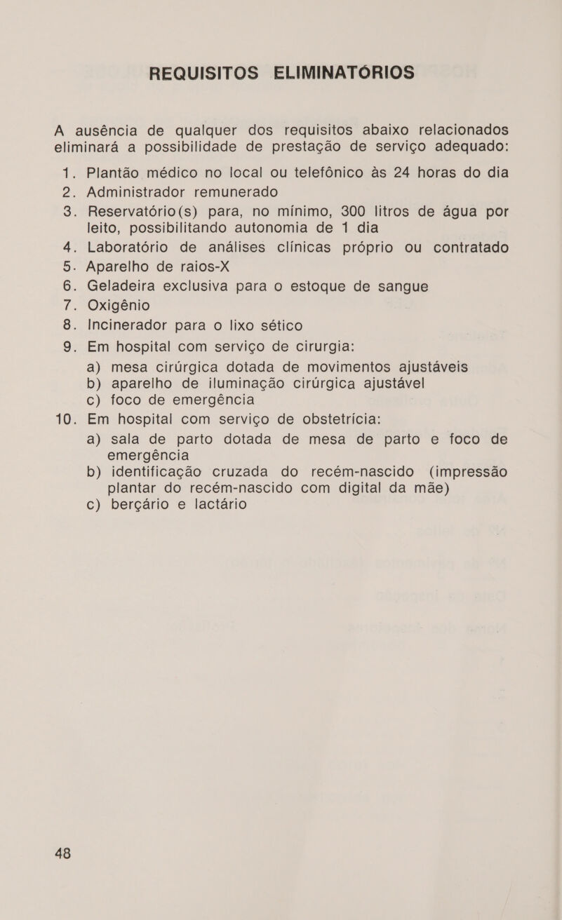 REQUISITOS ELIMINATOÓRIOS 48 Oo coVNoOoGaRs Plantão médico no local ou telefônico às 24 horas do dia Administrador remunerado Reservatório(s) para, no mínimo, 300 litros de água por leito, possibilitando autonomia de 1 dia Laboratório de análises clínicas próprio ou contratado Aparelho de raios-X Geladeira exclusiva para o estoque de sangue Oxigênio Incinerador para o lixo sético Em hospital com serviço de cirurgia: a) mesa cirúrgica dotada de movimentos ajustáveis b) aparelho de iluminação cirúrgica ajustável c) foco de emergência Em hospital com serviço de obstetrícia: a) sala de parto dotada de mesa de parto e foco de emergência b) identificação cruzada do recém-nascido (impressão plantar do recém-nascido com digital da mãe) c) berçário e lactário