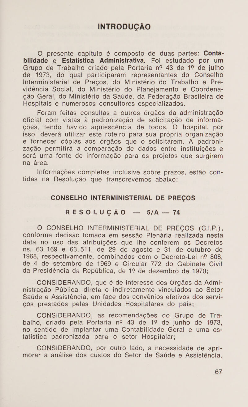 INTRODUÇÃO O presente capítulo é composto de duas partes: Conta- bilidade e Estatística Administrativa. Foi estudado por um Grupo de Trabalho criado pela Portaria nº 43 de 1º de julho de 1973, do qual participaram representantes do Conselho Interministerial de Preços, do Ministério do Trabalho e Pre- vidência Social, do Ministério do Planejamento e Coordena- ção Geral, do Ministério da Saúde, da Federação Brasileira de Hospitais e numerosos consultores especializados. Foram feitas consultas a outros órgãos da administração oficial com vistas à padronização de solicitação de informa- ções, tendo havido aquiescência de todos. O hospital, por isso, deverá utilizar este roteiro para sua própria organização e fornecer cópias aos órgãos que o solicitarem. A padroni- zação permitirá a comparação de dados entre instituições e será uma fonte de informação para os projetos que surgirem na área. Informações completas inclusive sobre prazos, estão con- tidas na Resolução que transcrevemos abaixo: CONSELHO INTERMINISTERIAL DE PREÇOS RESOLUÇÃO — 5/A — 74 O CONSELHO INTERMINISTERIAL DE PREÇOS (C..P.), conforme decisão tomada em sessão Plenária realizada nesta data no uso das atribuições que lhe conferem os Decretos ns. 63.169 e 63.511, de 29 de agosto e 31 de outubro de 1968, respectivamente, combinados com o Decreto-Lei nº 808, de 4 de setembro de 1969 e Circular 772 do Gabinete Civil da Presidência da República, de 1º de dezembro de 1970; CONSIDERANDO, que é de interesse dos Órgãos da Admi- nistração Pública, direta e indiretamente vinculados ao Setor Saúde e Assistência, em face dos convênios efetivos dos servi- ços prestados pelas Unidades Hospitalares do país; CONSIDERANDO, as recomendações do Grupo de Tra- balho, criado pela Portaria nº 43 de 1º de junho de 1978, no sentido de implantar uma Contabilidade Geral e uma es- tatística padronizada para o setor Hospitalar; CONSIDERANDO, por outro lado, a necessidade de apri- morar a análise dos custos do Setor de Saúde e Assistência,