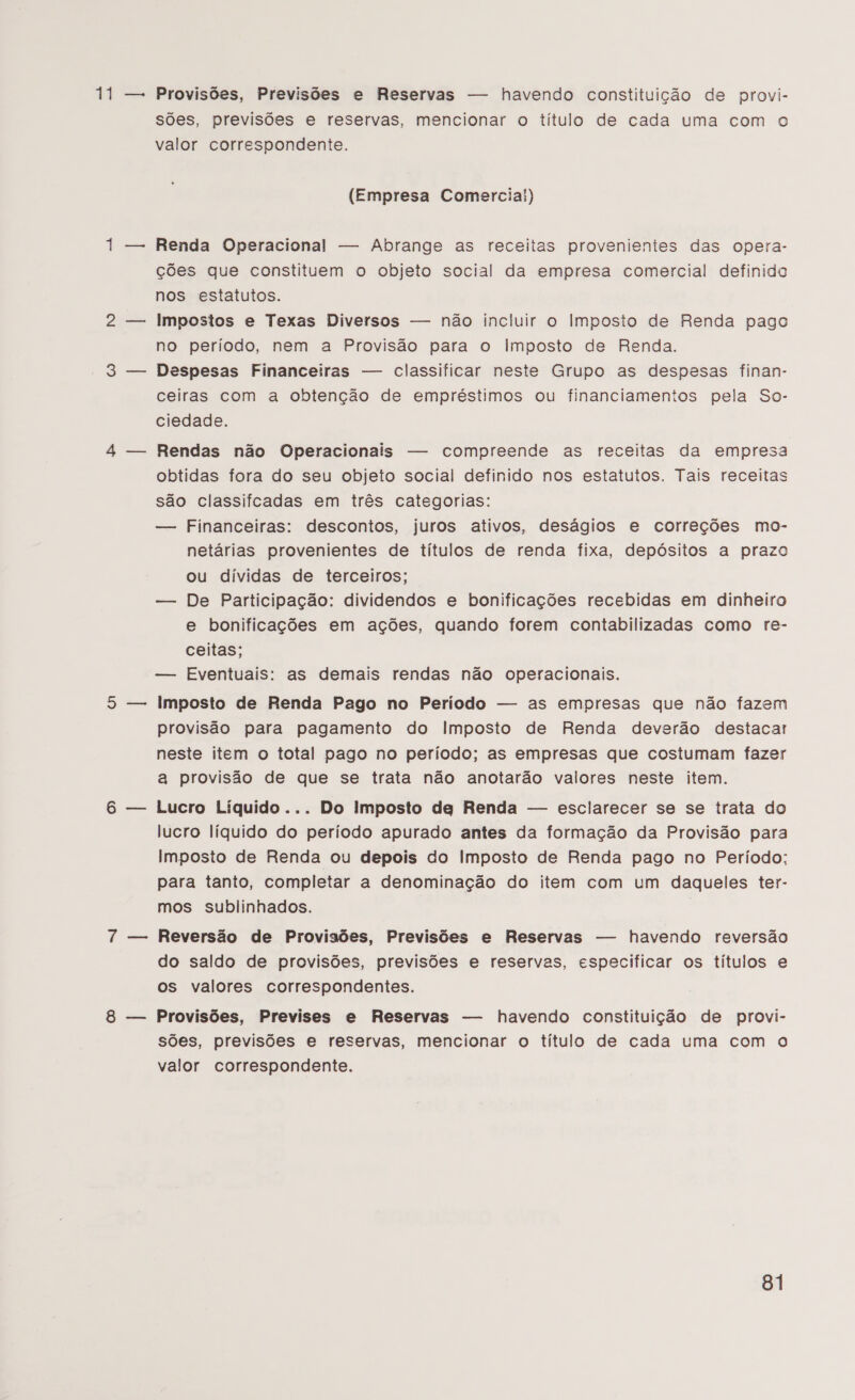 NE e Provisões, Previsões e Reservas — havendo constituição de provi- sões, previsões e reservas, mencionar o título de cada uma com o valor correspondente. (Empresa Comercia!) Renda Operacional — Abrange as receitas provenientes das opera- ções que constituem o objeto social da empresa comercial definido nos estatutos. Impostos e Texas Diversos — não incluir o Imposto de Renda pago no período, nem a Provisão para o Imposto de Renda. Despesas Financeiras — classificar neste Grupo as despesas finan- ceiras com a obtenção de empréstimos ou financiamentos pela So- ciedade. Rendas não Operacionais — compreende as receitas da empresa obtidas fora do seu objeto social definido nos estatutos. Tais receitas são classifcadas em três categorias: — Financeiras: descontos, juros ativos, deságios e correções mo- netárias provenientes de títulos de renda fixa, depósitos a prazo ou dividas de terceiros; — De Participação: dividendos e bonificações recebidas em dinheiro e bonificações em ações, quando forem contabilizadas como re- ceitas; — Eventuais: as demais rendas não operacionais. Imposto de Renda Pago no Período — as empresas que não fazem provisão para pagamento do Imposto de Renda deverão destacar neste item o total pago no período; as empresas que costumam fazer a provisão de que se trata não anotarão valores neste item. Lucro Líquido... Do imposto dg Renda — esclarecer se se trata do lucro líquido do período apurado antes da formação da Provisão para Imposto de Renda ou depois do Imposto de Renda pago no Período; para tanto, completar a denominação do item com um daqueles ter- mos sublinhados. Reversão de Provisões, Previsões e Reservas — havendo reversão do saldo de provisões, previsões e reservas, especificar os títulos e os valores correspondentes. Provisões, Previses e Reservas — havendo constituição de provi- sões, previsões e reservas, mencionar o título de cada uma com o valor correspondente.