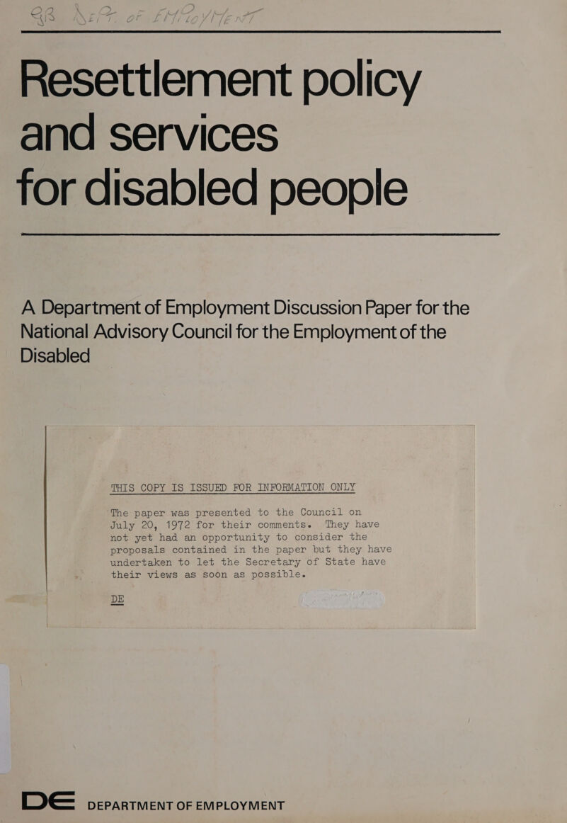 Resettlement policy and services for disabled people  A Department of Employment Discussion Paper for the National Advisory Council for the Employment of the Disabled THIS COPY IS ISSUED FOR INFORMATION ONLY ‘The paper was presented to the Council on July 20, 1972 for their comments. They have not yet had an opportunity to consider the proposals contained in the paper but they have undertaken to let the Secretary of State have their views as soon as possible. DE De DEPARTMENT OF EMPLOYMENT