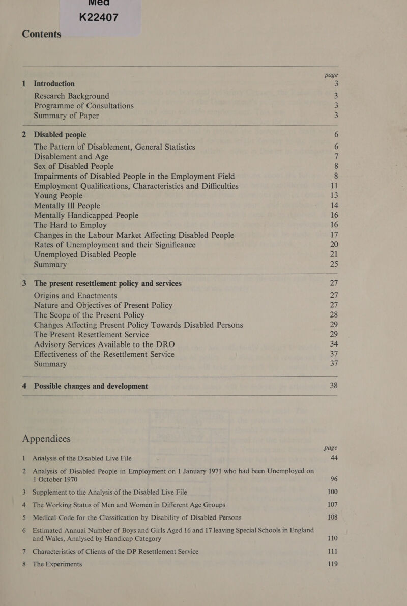 wiCG      K22407 Contents page 1 Introduction 3 Research Background 3 Programme of Consultations 3 Summary of Paper 3 2 Disabled people 6 The Pattern of Disablement, General Statistics 6 Disablement and Age 7 Sex of Disabled People 8 Impairments of Disabled People in the Employment Field 8 Employment Qualifications, Characteristics and Difficulties 11 Young People 13 Mentally Ill People 14 Mentally Handicapped People 16 The Hard to Employ 16 Changes in the Labour Market Affecting Disabled People LZ Rates of Unemployment and their Significance 20 Unemployed Disabled People 21 Summary 25 3 The present resettlement policy and services Pip Origins and Enactments 27 Nature and Objectives of Present Policy 20 The Scope of the Present Policy 28 Changes Affecting Present Policy Towards Disabled Persons 29 The Present Resettlement Service 29 Advisory Services Available to the DRO 34 Effectiveness of the Resettlement Service Si Summary 37 4 Possible changes and development 38 Appendices page 1 Analysis of the Disabled Live File at 2 Analysis of Disabled People in Employment on 1 January 1971 who had been Unemployed on 1 October 1970 96 3 Supplement to the Analysis of the Disabled Live File 100 4 The Working Status of Men and Women in Different Age Groups 107 5 Medical Code for the Classification by Disability of Disabled Persons 108 6 Estimated Annual Number of Boys and Girls Aged 16 and 17 leaving Special Schools in England and Wales, Analysed by Handicap Category 110 7 Characteristics of Clients of the DP Resettlement Service i11 8 The Experiments 119