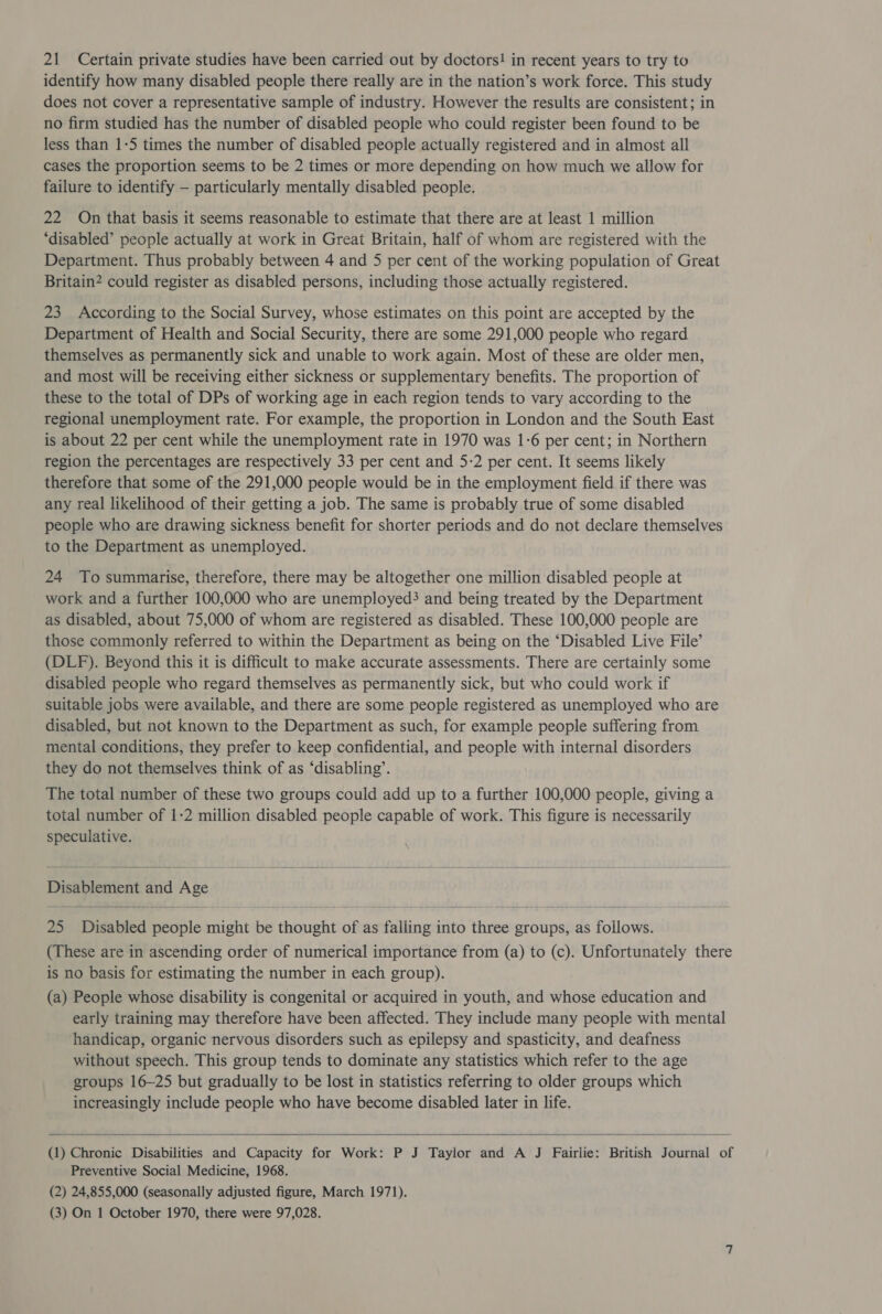 identify how many disabled people there really are in the nation’s work force. This study does not cover a representative sample of industry. However the results are consistent; in no firm studied has the number of disabled people who could register been found to be less than 1-5 times the number of disabled people actually registered and in almost all cases the proportion seems to be 2 times or more depending on how much we allow for failure to identify — particularly mentally disabled people. 22 On that basis it seems reasonable to estimate that there are at least 1 million ‘disabled’ people actually at work in Great Britain, half of whom are registered with the Department. Thus probably between 4 and 5 per cent of the working population of Great Britain? could register as disabled persons, including those actually registered. 23 According to the Social Survey, whose estimates on this point are accepted by the Department of Health and Social Security, there are some 291,000 people who regard themselves as permanently sick and unable to work again. Most of these are older men, and most will be receiving either sickness or supplementary benefits. The proportion of these to the total of DPs of working age in each region tends to vary according to the regional unemployment rate. For example, the proportion in London and the South East is about 22 per cent while the unemployment rate in 1970 was 1-6 per cent; in Northern region the percentages are respectively 33 per cent and 5-2 per cent. It seems likely therefore that some of the 291,000 people would be in the employment field if there was any real likelihood of their getting a job. The same is probably true of some disabled people who are drawing sickness benefit for shorter periods and do not declare themselves to the Department as unemployed. 24 To summarise, therefore, there may be altogether one million disabled people at work and a further 100,000 who are unemployed? and being treated by the Department as disabled, about 75,000 of whom are registered as disabled. These 100,000 people are those commonly referred to within the Department as being on the ‘Disabled Live File’ (DLF). Beyond this it is difficult to make accurate assessments. There are certainly some disabled people who regard themselves as permanently sick, but who could work if suitable jobs were available, and there are some people registered as unemployed who are disabled, but not known to the Department as such, for example people suffering from mental conditions, they prefer to keep confidential, and people with internal disorders they do not themselves think of as ‘disabling’. The total number of these two groups could add up to a further 100,000 people, giving a total number of 1-2 million disabled people capable of work. This figure is necessarily speculative.   Disablement and Age 25 Disabled people might be thought of as falling into three groups, as follows. (These are in ascending order of numerical importance from (a) to (c). Unfortunately there is no basis for estimating the number in each group). (a) People whose disability is congenital or acquired in youth, and whose education and early training may therefore have been affected. They include many people with mental handicap, organic nervous disorders such as epilepsy and spasticity, and deafness without speech. This group tends to dominate any statistics which refer to the age groups 16-25 but gradually to be lost in statistics referring to older groups which increasingly include people who have become disabled later in life.  (1) Chronic Disabilities and Capacity for Work: P J Taylor and A J Fairlie: British Journal of Preventive Social Medicine, 1968. (2) 24,855,000 (seasonally adjusted figure, March 1971). (3) On 1 October 1970, there were 97,028.