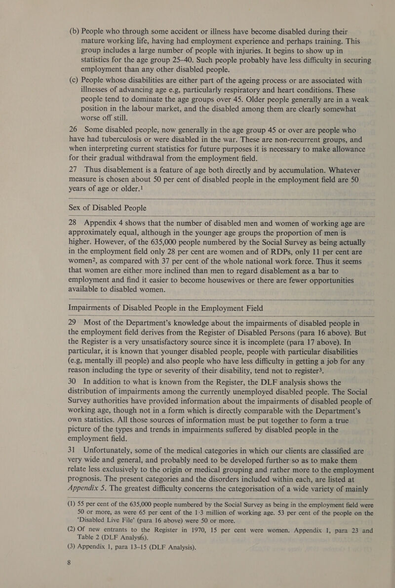 (b) People who through some accident or illness have become disabled during their mature working life, having had employment experience and perhaps training. This group includes a large number of people with injuries. It begins to show up in statistics for the age group 25-40. Such people probably have less difficulty in securing employment than any other disabled people. (c) People whose disabilities are either part of the ageing process or are associated with illnesses of advancing age e.g, particularly respiratory and heart conditions. These people tend to dominate the age groups over 45. Older people generally are in a weak position in the labour market, and the disabled among them are clearly somewhat worse off still. 26 Some disabled people, now generally in the age group 45 or over are people who have had tuberculosis or were disabled in the war. These are non-recurrent groups, and when interpreting current statistics for future purposes it is necessary to make allowance for their gradual withdrawal from the employment field. 27 Thus disablement is a feature of age both directly and by accumulation. Whatever measure is chosen about 50 per cent of disabled people in the employment field are 50 years of age or older.!  Sex of Disabled People  28 Appendix 4 shows that the number of disabled men and women of working age are approximately equal, although in the younger age groups the proportion of men is higher. However, of the 635,000 people numbered by the Social Survey as being actually in the employment field only 28 per cent are women and of RDPs, only 11 per cent are women?, as compared with 37 per cent of the whole national work force. Thus it seems that women are either more inclined than men to regard disablement as a bar to employment and find it easier to become housewives or there are fewer opportunities available to disabled women.   Impairments of Disabled People in the Employment Field  29 Most of the Department’s knowledge about the impairments of disabled people in the employment field derives from the Register of Disabled Persons (para 16 above). But the Register is a very unsatisfactory source since it is incomplete (para 17 above). In particular, it is known that younger disabled people, people with particular disabilities (e.g, mentally ill people) and also people who have less difficulty in getting a job for any reason including the type or severity of their disability, tend not to register3. 30 In addition to what is known from the Register, the DLF analysis shows the distribution of impairments among the currently unemployed disabled people. The Social Survey authorities have provided information about the impairments of disabled people of working age, though not in a form which is directly comparable with the Department’s own statistics. All those sources of information must be put together to form a true picture of the types and trends in impairments suffered by disabled people in the employment field. 31 Unfortunately, some of the medical categories in which our clients are classified are very wide and general, and probably need to be developed further'so as to make them relate less.exclusively to the origin or medical grouping and rather more to the employment prognosis. The present categories and the disorders included within each, are listed at Appendix 5. The greatest difficulty concerns the categorisation of a wide variety of mainly    (1) 55 per cent of the 635,000 people numbered by the Social Survey as being in the employment field were 50 or more, as were 65 per cent of the 1:3 million of working age. 53 per cent of the people on the ‘Disabled Live File’ (para 16 above) were 50 or more. (2) Of new entrants to the Register in 1970, 15 per cent were women. Appendix 1, para 23 and Table 2 (DLF Analysis). (3) Appendix 1, para 13-15 (DLF Analysis).