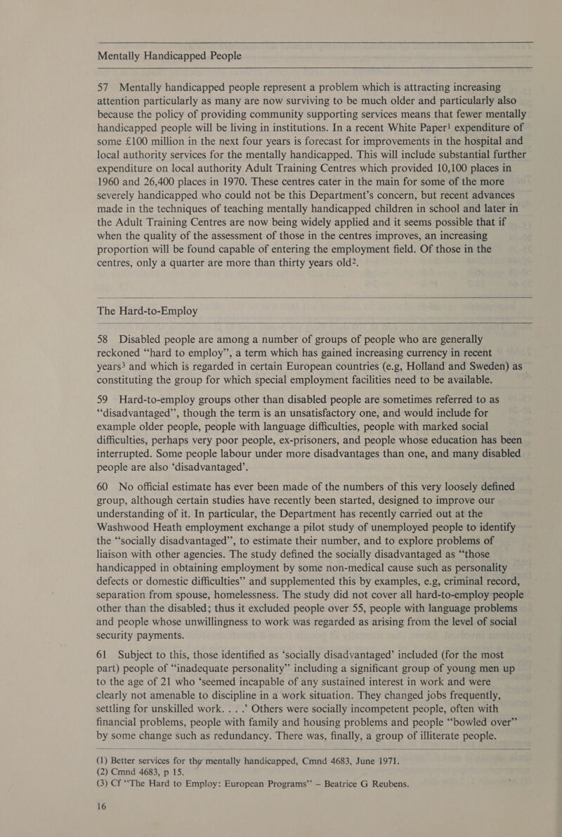  Mentally Handicapped People  57 Mentally handicapped people represent a problem which is attracting increasing attention particularly as many are now surviving to be much older and particularly also because the policy of providing community supporting services means that fewer mentally handicapped people will be living in institutions. In a recent White Paper! expenditure of some £100 million in the next four years is forecast for improvements in the hospital and local authority services for the mentally handicapped. This will include substantial further expenditure on local authority Adult Training Centres which provided 10,100 places in 1960 and 26,400 places in 1970. These centres cater in the main for some of the more severely handicapped who could not be this Department’s concern, but recent advances made in the techniques of teaching mentally handicapped children in school and later in the Adult Training Centres are now being widely applied and it seems possible that if when the quality of the assessment of those in the centres improves, an increasing proportion will be found capable of entering the employment field. Of those in the centres, only a quarter are more than thirty years old?.  The Hard-to-Employ  58 Disabled people are among a number of groups of people who are generally reckoned “‘hard to employ’, a term which has gained increasing currency in recent years and which is regarded in certain European countries (e.g, Holland and Sweden) as constituting the group for which special employment facilities need to be available. 59 Hard-to-employ groups other than disabled people are sometimes referred to as “‘disadvantaged’’, though the term is an unsatisfactory one, and would include for example older people, people with language difficulties, people with marked social difficulties, perhaps very poor people, ex-prisoners, and people whose education has been interrupted. Some people labour under more disadvantages than one, and many disabled people are also ‘disadvantaged’. 60 No official estimate has ever been made of the numbers of this very loosely defined group, although certain studies have recently been started, designed to improve our understanding of it. In particular, the Department has recently carried out at the Washwood Heath employment exchange a pilot study of unemployed people to identify the “‘socially disadvantaged”’, to estimate their number, and to explore problems of liaison with other agencies. The study defined the socially disadvantaged as “those handicapped in obtaining employment by some non-medical cause such as personality defects or domestic difficulties’’ and supplemented this by examples, e.g, criminal record, separation from spouse, homelessness. The study did not cover all hard-to-employ people other than the disabled; thus it excluded people over 55, people with language problems and people whose unwillingness to work was regarded as arising from the level of social security payments. 61 Subject to this, those identified as ‘socially disadvantaged’ included (for the most part) people of “inadequate personality” including a significant group of young men up to the age of 21 who ‘seemed incapable of any sustained interest in work and were clearly not amenable to discipline in a work situation. They changed jobs frequently, settling for unskilled work. . . .” Others were socially incompetent people, often with financial problems, people with family and housing problems and people “‘bowled over” by some change such as redundancy. There was, finally, a group of illiterate people.  (1) Better services for the mentally handicapped, Cmnd 4683, June 1971. (2) Cmnd 4683, p 15. (3) Cf ‘‘The Hard to Employ: European Programs’’ — Beatrice G Reubens.