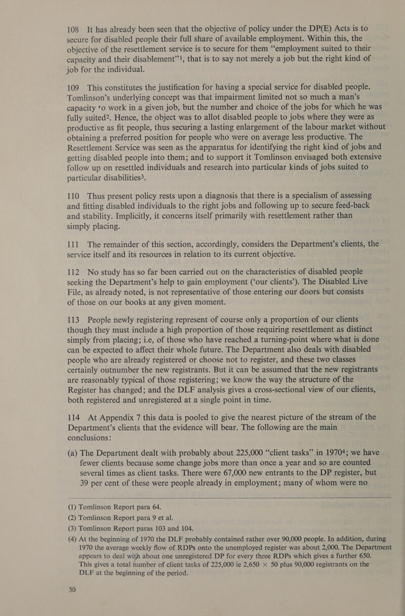 108 It has already been seen that the objective of policy under the DP(E) Acts is to secure for disabled people their full share of available employment. Within this, the objective of the resettlement service is to secure for them “employment suited to their capacity and their disablement”’!, that is to say not merely a job but the right kind of job for the individual. 109 This constitutes the justification for having a special service for disabled people. Tomlinson’s underlying concept was that impairment limited not so much a man’s capacity to work in a given job, but the number and choice of the jobs for which he was fully suited2. Hence, the object was to allot disabled people to jobs where they were as productive as fit people, thus securing a lasting enlargement of the labour market without obtaining a preferred position for people who were on average less productive. The Resettlement Service was seen as the apparatus for identifying the right kind of jobs and getting disabled people into them; and to support it Tomlinson envisaged both extensive follow up on resettled individuals and research into particular kinds of jobs suited to particular disabilities. 110 Thus present policy rests upon a diagnosis that there is a specialism of assessing and fitting disabled individuals to the right jobs and following up to secure feed-back and stability. Implicitly, it concerns itself primarily with resettlement rather than simply placing. 111 The remainder of this section, accordingly, considers the Department’s clients, the service itself and its resources in relation to its current objective. 112 No study has so far been carried out on the characteristics of disabled people seeking the Department’s help to gain employment (‘our clients’). The Disabled Live File, as already noted, is not representative of those entering our doors but consists of those on our books at any given moment. 113 People newly registering represent of course only a proportion of our clients though they must include a high proportion of those requiring resettlement as distinct simply from placing; i.e, of those who have reached a turning-point where what is done can be expected to affect their whole future. The Department also deals with disabled people who are already registered or choose not to register, and these two classes certainly outnumber the new registrants. But it can be assumed that the new registrants are reasonably typical of those registering; we know the way the structure of the Register has changed; and the DLF analysis gives a cross-sectional view of our clients, both registered and unregistered at a single point in time. 114 At Appendix 7 this data is pooled to give the nearest picture of the stream of the Department’s clients that the evidence will bear. The following are the main conclusions: (a) The Department dealt with probably about 225,000 “‘client tasks” in 19704; we have fewer clients because some change jobs more than once a year and so are counted several times as client tasks. There were 67,000 new entrants to the DP register, but 39 per cent of these were people already in employment; many of whom were no  (1) Tomlinson Report para 64. (2) Tomlinson Report para 9 et al. (3) Tomlinson Report paras 103 and 104. (4) At the beginning of 1970 the DLF probably contained rather over 90,000 people. In addition, during 1970 the average weekly flow of RDPs onto the unemployed register was about 2,000. The Department appears to deal with about one unregistered DP for every three RDPs which gives a further 650. This gives a total number of client tasks of 225,000 ie 2,650 x 50 plus 90,000 registrants on the DLE at the beginning of the period.