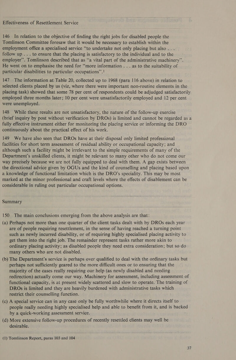  BA en. of R ene Service 146 In relation to the objective of finding the right jobs for disabled people the Tomlinson Committee foresaw that it would be necessary to establish within the employment office a specialised service “to undertake not only placing but also... follow up . . . to ensure that the placing is satisfactory to the individual and to the employer’. Tomlinson described that as “‘a vital part of the administrative machinery”. He went on to emphasise the need for “more information . . . as to the suitability of particular disabilities to particular occupations”’.! 147 The information at Table 20, collected up to 1968 (para 116 above) in relation to selected clients placed by us (viz, where there were important non-routine elements in the placing task) showed that some 78 per cent of respondents could be adjudged satisfactorily employed three months later; 10 per cent were unsatisfactorily employed and 12 per cent were unemployed. 148 While these results are not unsatisfactory, the nature of the follow-up exercise (brief inquiry by post without verification by DROs) is limited and cannot be regarded as a fully effective instrument either for monitoring the placing service or informing the DRO continuously about the practical effect of his work. 149 We have also seen that DROs have at their disposal only limited professional facilities for short term assessment of residual ability or occupational capacity; and although such a facility might be irrelevant to the simple requirements of many of the Department’s unskilled clients, it might be relevant to many other who do not come our way precisely because we are not fully equipped to deal with them. A gap exists between the directional advice given by OGUs and the kind of counselling and placing based upon a knowledge of functional limitation which is the DRO’s speciality. This may be most marked at the minor professional and craft levels where the effects of disablement can be considerable in ruling out particular occupational options.  Summary  150 The main conclusions emerging from the above analysis are that: (a) Perhaps not more than one quarter of the client tasks dealt with by DROs each year are of people requiring resettlement, in the sense of having reached a turning point such as newly incurred disability, or of requiring highly specialised placing activity to get them into the right job. The remainder represent tasks rather more akin to ordinary placing activity; as disabled people they need extra consideration; but so do many others who are not disabled. (b) The Department’s service is perhaps over qualified to deal with the ordinary tasks but perhaps not sufficiently geared to the more difficult ones or to ensuring that the majority of the cases really requiring our help (as newly disabled and needing redirection) actually come our way. Machinery for assessment, including assessment of functional capacity, is at present widely scattered and slow to operate. The training of DROs is limited and they are heavily burdened with administrative tasks which restrict their counselling function. (c) A special service can in any case only be fully worthwhile where it directs itself to people really needing highly specialised help and able to benefit from it, and is backed by a quick-working assessment service. (d) More extensive follow-up procedures of recently resettled clients may well be desirable. (1) Tomlinson Report, paras 103 and 104