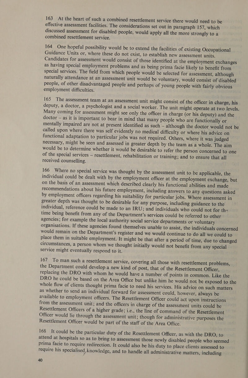 163 At the heart of such a combined resettlement service there would need to be effective assessment facilities. The considerations set out in paragraph 157, which discussed assessment for disabled people, would apply all the more strongly to a combined resettlement service. 164 One hopeful possibility would be to extend the facilities of existing Occupational Guidance Units or, where these do not exist, to establish new assessment units. Candidates for assessment would consist of those identified at the employment exchanges as having special employment problems and as being prima facie likely to benefit from special services. The field from which people would be selected for assessment, although naturally attendance at an assessment unit would be voluntary, would consist of disabled people, of other disadvantaged people and perhaps of young people with fairly obvious employment difficulties. 165 The assessment team at an assessment unit might consist of the officer in charge, his deputy, a doctor, a psychologist and a social worker. The unit might operate at two levels. Many coming for assessment might see only the officer in charge (or his deputy) and the doctor — as it is important to bear in mind that many people who are functionally or mentally impaired are not at present identified as such — although the doctor would not be called upon where there was self evidently no medical difficulty or where his advice on functional adaptation to particular jobs was not required. Others, where it was judged necessary, might be seen and assessed in greater depth by the team as a whole. The aim would be to determine whether it would be desirable to refer the person concerned to one of the special services — resettlement, rehabilitation or training; and to ensure that all received counselling. 166 Where no special service was thought by the assessment unit to be applicable, the individual could be dealt with by the employment officer at the employment exchange, but on the basis of an assessment which described clearly his functional abilities and made recommendations about his future employment, including answers to any questions asked by employment officers regarding his suitability for particular jobs. Where assessment in greater depth was thought to be desirable for any purpose, including guidance to the individual, reference could be made to an IRU; and individuals who could not for the time being benefit from any of the Department’s services could be referred to other agencies; for example the local authority social service departments or voluntary organisations. If these agencies found themselves unable to assist, the individuals concerned would remain on the Department’s register and we would continue to do all we could to place them in suitable employment. It might be that after a period of time, due to changed circumstances, a person whom we thought initially would not benefit from any special service might eventually respond to it. 167 To man such a resettlement service, covering all those with resettlement problems, the Department could develop a new kind of post, that of the Resettlement Officer, replacing the DRO with whom he would have a number of points in common. Like the DRO he could be based on the Area Office but unlike him he would not be exposed to the whole flow of clients thought prima facie to need his services. His advice on such matters as whether to send an individual forward for assessment could, however, always be available to employment officers. The Resettlement Officer could act upon instructions from the assessment unit; and the officers in charge of the assessment units could be Resettlement Officers of a higher grade; i.e., the line of command of the Resettlement Officer would lie through the assessment unit; though for administrative purposes the Resettlement Officer would be part of the staff of the Area Office. 168 It could be the particular duty of the Resettlement Officer, as with the DRO, to attend at hospitals so as to bring to assessment those newly disabled people who seemed prima facie to require redirection. It could also be his duty to place clients assessed to require his specialised knowledge, and to handle all administrative matters, including