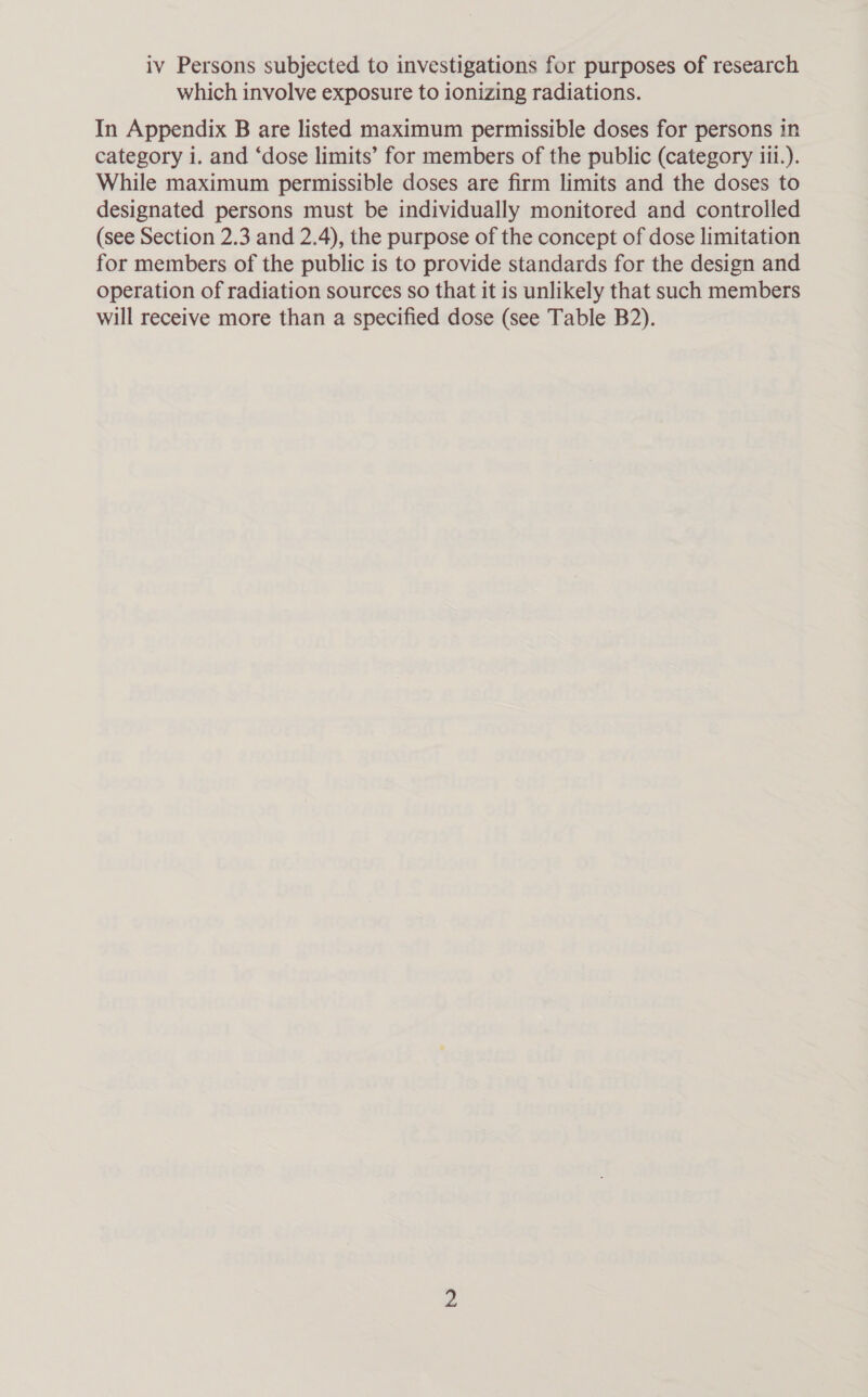 iv Persons subjected to investigations for purposes of research which involve exposure to ionizing radiations. In Appendix B are listed maximum permissible doses for persons in category i. and ‘dose limits’ for members of the public (category iii.). While maximum permissible doses are firm limits and the doses to designated persons must be individually monitored and controlled (see Section 2.3 and 2.4), the purpose of the concept of dose limitation for members of the public is to provide standards for the design and operation of radiation sources so that it is unlikely that such members will receive more than a specified dose (see Table B2).