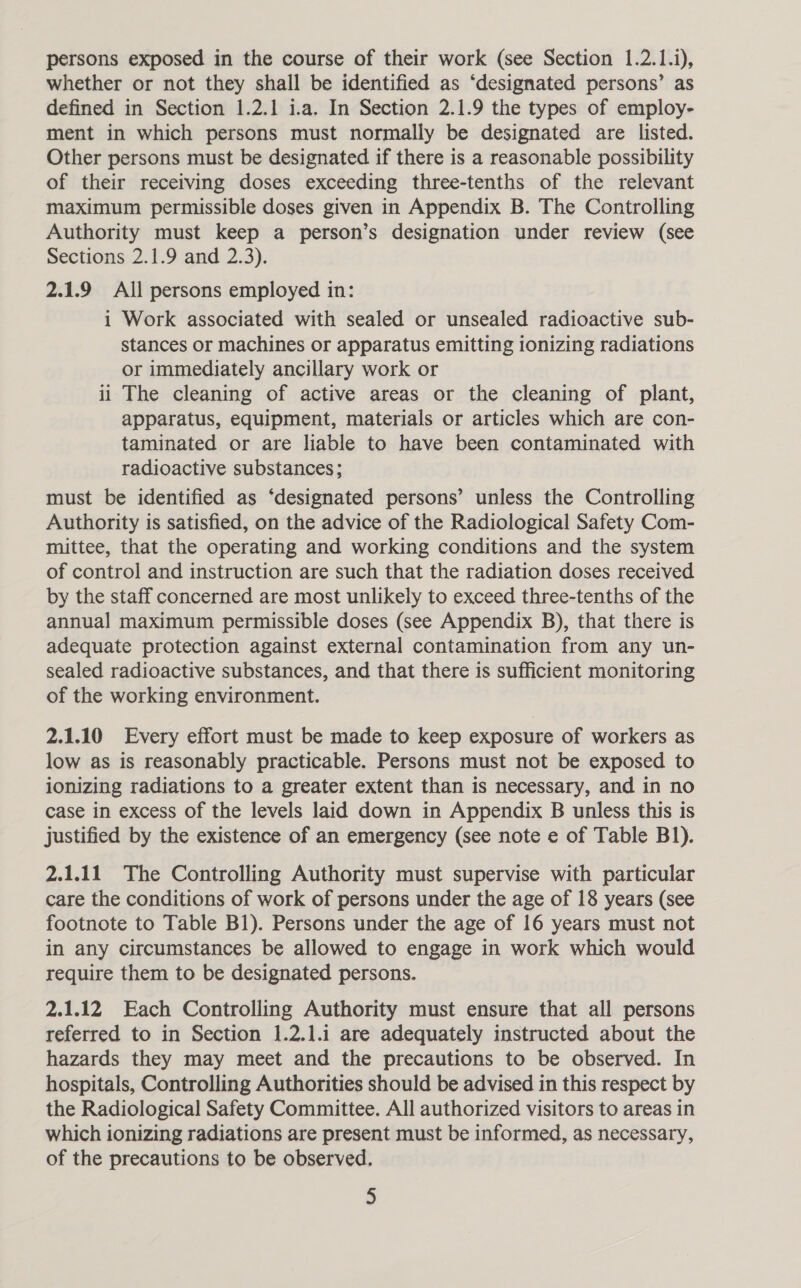 persons exposed in the course of their work (see Section 1.2.1.i), whether or not they shall be identified as ‘designated persons’ as defined in Section 1.2.1 i.a. In Section 2.1.9 the types of employ- ment in which persons must normally be designated are listed. Other persons must be designated if there is a reasonable possibility of their receiving doses exceeding three-tenths of the relevant maximum permissible doses given in Appendix B. The Controlling Authority must keep a person’s designation under review (see Sections 2.1.9 and 2.3). 2.1.9 All persons employed in: i Work associated with sealed or unsealed radioactive sub- stances or machines or apparatus emitting ionizing radiations or immediately ancillary work or ii The cleaning of active areas or the cleaning of plant, apparatus, equipment, materials or articles which are con- taminated or are liable to have been contaminated with radioactive substances; must be identified as “designated persons’ unless the Controlling Authority is satisfied, on the advice of the Radiological Safety Com- mittee, that the operating and working conditions and the system of control and instruction are such that the radiation doses received by the staff concerned are most unlikely to exceed three-tenths of the annual maximum permissible doses (see Appendix B), that there is adequate protection against external contamination from any un- sealed radioactive substances, and that there is sufficient monitoring of the working environment. 2.1.10 Every effort must be made to keep exposure of workers as low as is reasonably practicable. Persons must not be exposed to ionizing radiations to a greater extent than is necessary, and in no case in excess of the levels laid down in Appendix B unless this is justified by the existence of an emergency (see note e of Table B1). 2.1.11 The Controlling Authority must supervise with particular care the conditions of work of persons under the age of 18 years (see footnote to Table B1). Persons under the age of 16 years must not in any circumstances be allowed to engage in work which would require them to be designated persons. 2.1.12 Each Controlling Authority must ensure that all persons referred to in Section 1.2.1.1 are adequately instructed about the hazards they may meet and the precautions to be observed. In hospitals, Controlling Authorities should be advised in this respect by the Radiological Safety Committee. All authorized visitors to areas in which ionizing radiations are present must be informed, as necessary, of the precautions to be observed. §