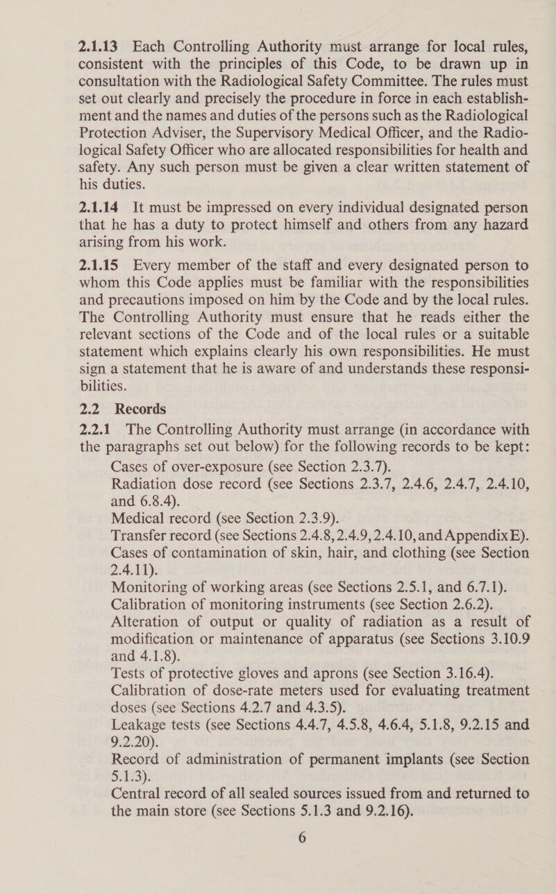 2.1.13 Each Controlling Authority must arrange for local rules, consistent with the principles of this Code, to be drawn up in consultation with the Radiological Safety Committee. The rules must set out clearly and precisely the procedure in force in each establish- ment and the names and duties of the persons such as the Radiological Protection Adviser, the Supervisory Medical Officer, and the Radio- logical Safety Officer who are allocated responsibilities for health and safety. Any such person must be given a clear written statement of his duties. 2.1.14 It must be impressed on every individual designated person that he has a duty to protect himself and others from any hazard arising from his work. 2.1.15 Every member of the staff and every designated person to whom this Code applies must be familiar with the responsibilities and precautions imposed on him by the Code and by the local rules. The Controlling Authority must ensure that he reads either the relevant sections of the Code and of the local rules or a suitable statement which explains clearly his own responsibilities. He must sign a statement that he is aware of and understands these responsi- bilities. 2.2 Records 2.2.1 The Controlling Authority must arrange (in accordance with the paragraphs set out below) for the following records to be kept: Cases of over-exposure (see Section 2.3.7). Radiation dose record (see Sections 2.3.7, 2.4.6, 2.4.7, 2.4.10, and 6.8.4). Medical record (see Section 2.3.9). Transfer record (see Sections 2.4.8, 2.4.9, 2.4.10,and Appendix E). Cases of contamination of skin, hair, and clothing (see Section 2.4.11). Monitoring of working areas (see Sections 2.5.1, and 6.7.1). Calibration of monitoring instruments (see Section 2.6.2). Alteration of output or quality of radiation as a result of modification or maintenance of apparatus (see Sections 3.10.9 and 4.1.8). Tests of protective gloves and aprons (see Section 3.16.4). Calibration of dose-rate meters used for evaluating treatment doses (see Sections 4.2.7 and 4.3.5). Leakage tests (see Sections 4.4.7, 4.5.8, 4.6.4, 5.1.8, 9.2.15 and 9.2.20). Record of administration of permanent implants (see Section Sia: Central record of all sealed sources issued from and returned to the main store (see Sections 5.1.3 and 9.2.16).