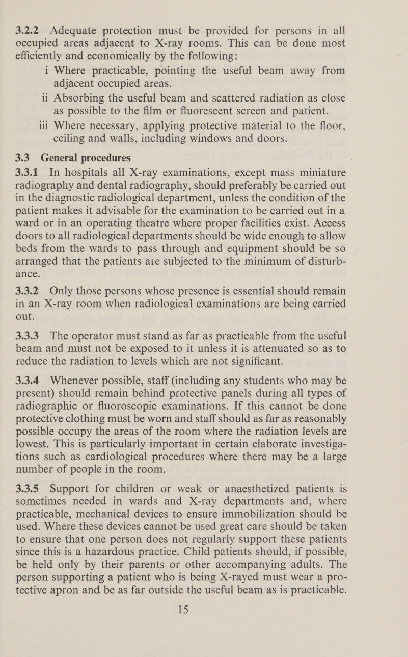 3.2.2 Adequate protection must be provided for persons in all occupied areas adjacent to X-ray rooms. This can be done most efficiently and economically by the following: i Where practicable, pointing the useful beam away from adjacent occupied areas. 11 Absorbing the useful beam and scattered radiation as close as possible to the film or fluorescent screen and patient. iii Where necessary, applying protective material to the floor, ceiling and walls, including windows and doors. 3.3 General procedures 3.3.1 In hospitals all X-ray examinations, except mass miniature radiography and dental radiography, should preferably be carried out in the diagnostic radiological department, unless the condition of the patient makes it advisable for the examination to be carried out in a ward or in an operating theatre where proper facilities exist. Access doors to all radiological departments should be wide enough to allow beds from the wards to pass through and equipment should be so arranged that the patients are subjected to the minimum of disturb- ance. 3.3.2 Only those persons whose presence is essential should remain in an X-ray room when radiological examinations are being carried out. 3.3.3 The operator must stand as far as practicable from the useful beam and must not be exposed to it unless it is attenuated so as to reduce the radiation to levels which are not significant. 3.3.4 Whenever possible, staff (including any students who may be present) should remain behind protective panels during all types of radiographic or fluoroscopic examinations. If this cannot be done protective clothing must be worn and staff should as far as reasonably possible occupy the areas of the room where the radiation levels are lowest. This is particularly important in certain elaborate investiga- tions such as cardiological procedures where there may be a large number of people in the room. 3.3.5 Support for children or weak or anaesthetized patients is sometimes needed in wards and X-ray departments and, where practicable, mechanical devices to ensure immobilization should be used. Where these devices cannot be used great care should be taken to ensure that one person does not regularly support these patients since this is a hazardous practice. Child patients should, if possible, be held only by their parents or other accompanying adults. The person supporting a patient who is being X-rayed must wear a pro- tective apron and be as far outside the useful beam as is practicable. BS