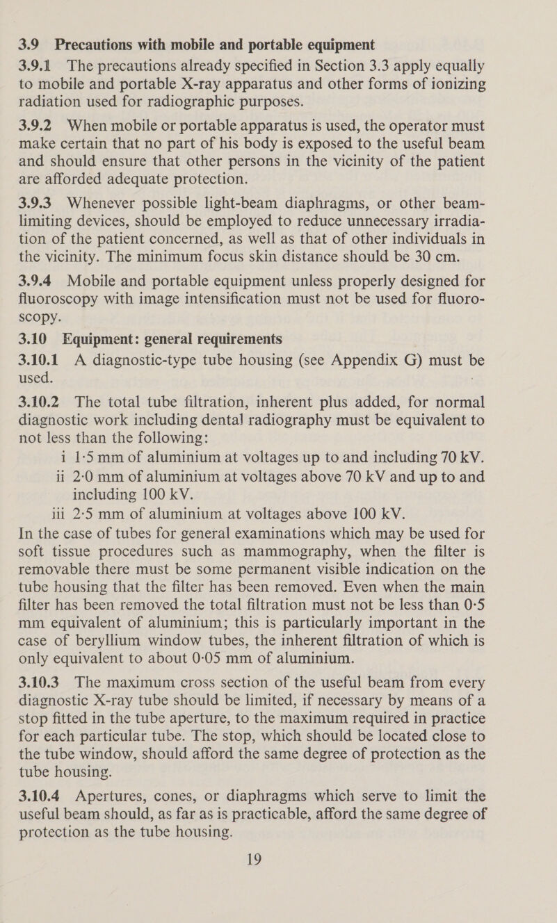 3.9 Precautions with mobile and portable equipment 3.9.1 The precautions already specified in Section 3.3 apply equally to mobile and portable X-ray apparatus and other forms of ionizing radiation used for radiographic purposes. 3.9.2 When mobile or portable apparatus is used, the operator must make certain that no part of his body is exposed to the useful beam and should ensure that other persons in the vicinity of the patient are afforded adequate protection. 3.9.3 Whenever possible light-beam diaphragms, or other beam- limiting devices, should be employed to reduce unnecessary irradia- tion of the patient concerned, as well as that of other individuals in the vicinity. The minimum focus skin distance should be 30 cm. 3.9.4 Mobile and portable equipment unless properly designed for fluoroscopy with image intensification must not be used for fluoro- scopy. 3.10 Equipment: general requirements 3.10.1 A diagnostic-type tube housing (see Appendix G) must b used. ; 3.10.2 The total tube filtration, inherent plus added, for normal diagnostic work including dental radiography must be equivalent to not less than the following: i 1-5 mm of aluminium at voltages up to and including 70 kV. ii 2-0 mm of aluminium at voltages above 70 kV and up to and including 100 kV. iit 2-5 mm of aluminium at voltages above 100 kV. In the case of tubes for general examinations which may be used for soft tissue procedures such as mammography, when the filter is removable there must be some permanent visible indication on the tube housing that the filter has been removed. Even when the main filter has been removed the total filtration must not be less than 0-5 mm equivalent of aluminium; this is particularly important in the case of beryllium window tubes, the inherent filtration of which is only equivalent to about 0-05 mm of aluminium. 3.10.3 The maximum cross section of the useful beam from every diagnostic X-ray tube should be limited, if necessary by means of a stop fitted in the tube aperture, to the maximum required in practice for each particular tube. The stop, which should be located close to the tube window, should afford the same degree of protection as the tube housing. 3.10.4 Apertures, cones, or diaphragms which serve to limit the useful beam should, as far as is practicable, afford the same degree of protection as the tube housing.